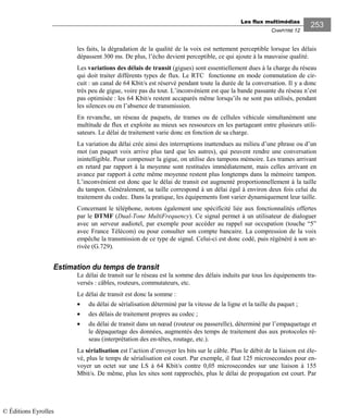 Les flux multimédias
CHAPITRE 12
253
les faits, la dégradation de la qualité de la voix est nettement perceptible lorsque les délais
dépassent 300 ms. De plus, l’écho devient perceptible, ce qui ajoute à la mauvaise qualité.
Les variations des délais de transit (gigues) sont essentiellement dues à la charge du réseau
qui doit traiter différents types de flux. Le RTC fonctionne en mode commutation de cir-
cuit : un canal de 64 Kbit/s est réservé pendant toute la durée de la conversation. Il y a donc
très peu de gigue, voire pas du tout. L’inconvénient est que la bande passante du réseau n’est
pas optimisée : les 64 Kbit/s restent accaparés même lorsqu’ils ne sont pas utilisés, pendant
les silences ou en l’absence de transmission.
En revanche, un réseau de paquets, de trames ou de cellules véhicule simultanément une
multitude de flux et exploite au mieux ses ressources en les partageant entre plusieurs utili-
sateurs. Le délai de traitement varie donc en fonction de sa charge.
La variation du délai crée ainsi des interruptions inattendues au milieu d’une phrase ou d’un
mot (un paquet voix arrive plus tard que les autres), qui peuvent rendre une conversation
inintelligible. Pour compenser la gigue, on utilise des tampons mémoire. Les trames arrivant
en retard par rapport à la moyenne sont restituées immédiatement, mais celles arrivant en
avance par rapport à cette même moyenne restent plus longtemps dans la mémoire tampon.
L’inconvénient est donc que le délai de transit est augmenté proportionnellement à la taille
du tampon. Généralement, sa taille correspond à un délai égal à environ deux fois celui du
traitement du codec. Dans la pratique, les équipements font varier dynamiquement leur taille.
Concernant le téléphone, notons également une spécificité liée aux fonctionnalités offertes
par le DTMF (Dual-Tone MultiFrequency). Ce signal permet à un utilisateur de dialoguer
avec un serveur audiotel, par exemple pour accéder au rappel sur occupation (touche “5”
avec France Télécom) ou pour consulter son compte bancaire. La compression de la voix
empêche la transmission de ce type de signal. Celui-ci est donc codé, puis régénéré à son ar-
rivée (G.729).
Estimation du temps de transit
Le délai de transit sur le réseau est la somme des délais induits par tous les équipements tra-
versés : câbles, routeurs, commutateurs, etc.
Le délai de transit est donc la somme :
• du délai de sérialisation déterminé par la vitesse de la ligne et la taille du paquet ;
• des délais de traitement propres au codec ;
• du délai de transit dans un nœud (routeur ou passerelle), déterminé par l’empaquetage et
le dépaquetage des données, augmentés des temps de traitement dus aux protocoles ré-
seau (interprétation des en-têtes, routage, etc.).
La sérialisation est l’action d’envoyer les bits sur le câble. Plus le débit de la liaison est éle-
vé, plus le temps de sérialisation est court. Par exemple, il faut 125 microsecondes pour en-
voyer un octet sur une LS à 64 Kbit/s contre 0,05 microsecondes sur une liaison à 155
Mbit/s. De même, plus les sites sont rapprochés, plus le délai de propagation est court. Par
© Éditions Eyrolles
 