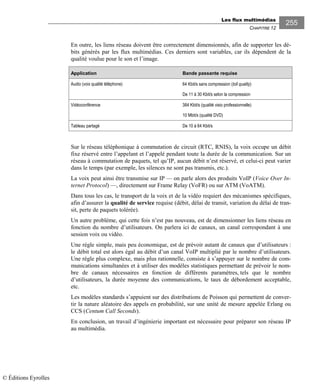 Les flux multimédias
CHAPITRE 12
255
En outre, les liens réseau doivent être correctement dimensionnés, afin de supporter les dé-
bits générés par les flux multimédias. Ces derniers sont variables, car ils dépendent de la
qualité voulue pour le son et l’image.
Application Bande passante requise
Audio (voix qualité téléphone) 64 Kbit/s sans compression (toll quality)
De 11 à 30 Kbit/s selon la compression
Vidéoconférence 384 Kbit/s (qualité visio professionnelle)
10 Mbit/s (qualité DVD)
Tableau partagé De 10 à 64 Kbit/s
Sur le réseau téléphonique à commutation de circuit (RTC, RNIS), la voix occupe un débit
fixe réservé entre l’appelant et l’appelé pendant toute la durée de la communication. Sur un
réseau à commutation de paquets, tel qu’IP, aucun débit n’est réservé, et celui-ci peut varier
dans le temps (par exemple, les silences ne sont pas transmis, etc.).
La voix peut ainsi être transmise sur IP — on parle alors des produits VoIP (Voice Over In-
ternet Protocol) —, directement sur Frame Relay (VoFR) ou sur ATM (VoATM).
Dans tous les cas, le transport de la voix et de la vidéo requiert des mécanismes spécifiques,
afin d’assurer la qualité de service requise (débit, délai de transit, variation du délai de tran-
sit, perte de paquets tolérée).
Un autre problème, qui cette fois n’est pas nouveau, est de dimensionner les liens réseau en
fonction du nombre d’utilisateurs. On parlera ici de canaux, un canal correspondant à une
session voix ou vidéo.
Une règle simple, mais peu économique, est de prévoir autant de canaux que d’utilisateurs :
le débit total est alors égal au débit d’un canal VoIP multiplié par le nombre d’utilisateurs.
Une règle plus complexe, mais plus rationnelle, consiste à s’appuyer sur le nombre de com-
munications simultanées et à utiliser des modèles statistiques permettant de prévoir le nom-
bre de canaux nécessaires en fonction de différents paramètres, tels que le nombre
d’utilisateurs, la durée moyenne des communications, le taux de débordement acceptable,
etc.
Les modèles standards s’appuient sur des distributions de Poisson qui permettent de conver-
tir la nature aléatoire des appels en probabilité, sur une unité de mesure appelée Erlang ou
CCS (Centum Call Seconds).
En conclusion, un travail d’ingénierie important est nécessaire pour préparer son réseau IP
au multimédia.
© Éditions Eyrolles
 
