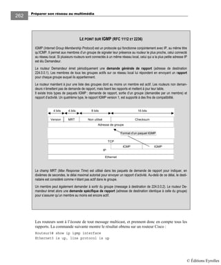 Préparer son réseau au multimédia
262
Les routeurs sont à l’écoute de tout message multicast, et prennent donc en compte tous les
rapports. La commande suivante montre le résultat obtenu sur un routeur Cisco :
Routeur3# show ip igmp interface
Ethernet0 is up, line protocol is up
LE POINT SUR IGMP (RFC 1112 ET 2236)
IGMP (Internet Group Membership Protocol) est un protocole qui fonctionne conjointement avec IP, au même titre
qu’ICMP. Il permet aux membres d’un groupe de signaler leur présence au routeur le plus proche, celui connecté
au réseau local. Si plusieurs routeurs sont connectés à un même réseau local, celui qui a la plus petite adresse IP
est élu Demandeur.
Le routeur Demandeur émet périodiquement une demande générale de rapport (adresse de destination
224.0.0.1). Les membres de tous les groupes actifs sur ce réseau local lui répondent en envoyant un rapport
pour chaque groupe auquel ils appartiennent.
Le routeur maintient à jour une liste des groupes dont au moins un membre est actif. Les routeurs non deman-
deurs n’émettent pas de demande de rapport, mais lisent les rapports et mettent à jour leur table.
Il existe trois types de paquets IGMP : demande de rapport, sortie d’un groupe (demandée par un membre) et
rapport d’activité. Un quatrième type, le rapport IGMP version 1, est supporté à des fins de compatibilité.
ICMP IGMP
IP
Ethernet
TCP
MRT Non utilisé Checksum
Adresse de groupe
Format d’un paquet IGMP
Version
4 bits 4 bits 8 bits 16 bits
Le champ MRT (Max Response Time) est utilisé dans les paquets de demande de rapport pour indiquer, en
dixièmes de secondes, le délai maximal autorisé pour envoyer un rapport d’activité. Au-delà de ce délai, le desti-
nataire est considéré comme n’étant pas actif dans le groupe.
Un membre peut également demander à sortir du groupe (message à destination de 224.0.0.2). Le routeur De-
mandeur émet alors une demande spécifique de rapport (adresse de destination identique à celle du groupe)
pour s’assurer qu’un membre au moins est encore actif.
© Éditions Eyrolles
 