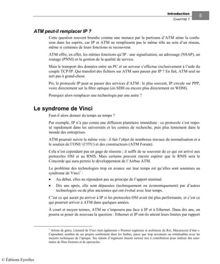 Introduction
CHAPITRE 1
55
ATM peut-il remplacer IP ?
Cette question souvent brandie comme une menace par la partisans d’ATM sème la confu-
sion dans les esprits, car IP et ATM ne remplissent pas le même rôle au sein d’un réseau,
même si certaines de leurs fonctions se recouvrent.
ATM offre, en effet, les mêmes fonctions qu’IP : une signalisation, un adressage (NSAP), un
routage (PNNI) et la gestion de la qualité de service.
Mais le transport des données entre un PC et un serveur s’effectue exclusivement à l’aide du
couple TCP/IP. Qui transfert des fichiers sur ATM sans passer par IP ? En fait, ATM seul ne
sert pas à grand-chose.
Pis, le protocole IP peut se passer des services d’ATM : le plus souvent, IP circule sur PPP,
voire directement sur la fibre optique (en SDH ou encore plus directement en WDM).
Pourquoi alors remplacer une technologie par une autre ?
Le syndrome de Vinci
Faut-il alors donner du temps au temps ?
Par exemple, IP n’a pas connu une diffusion planétaire immédiate : ce protocole s’est impo-
sé rapidement dans les universités et les centres de recherche, puis plus lentement dans le
monde des entreprises.
ATM pourrait suivre la même voie : il fait l’objet de nombreux travaux de normalisation et a
le soutien de l’ONU (l’ITU) et des constructeurs (ATM Forum).
Cela n’est cependant pas un gage de réussite ; il suffit de se souvenir de ce qui est arrivé aux
protocoles OSI et au RNIS. Mais certains peuvent encore espérer que le RNIS sera le
Concorde qui aura permis le développement de l’Airbus ATM.
Le problème des technologies trop en avance sur leur temps est qu’elles sont soumises au
syndrome de Vinci1
:
• Au début, elles ne répondent pas au principe de l’apport minimal.
• Dix ans après, elle sont dépassées (techniquement ou économiquement) par d’autres
technologies ou de plus anciennes qui ont évolué avec leur temps.
C’est ce qui aurait pu arriver à IP si les protocoles OSI avait été plus performants, et c’est ce
qui pourrait arriver à ATM dans quelques années.
À court et moyen termes, ATM ne s’imposera pas face à IP et à Ethernet. Dans dix ans, on
pourra se poser de nouveau la question : Ethernet et IP ont-ils atteint leurs limites par rapport
1
Artiste de génie, Léonard de Vinci était également « Premier ingénieur et architecte du Roi, Mécanicien d’état ».
Cependant, nombre de ses projets sombraient dans les limbes, parce que trop novateurs ou irréalisables avec les
moyens techniques de l’époque. Ses talents d’ingénieur étaient surtout mis à contribution pour réaliser des auto-
mates de fêtes foraines et de spectacles.
© Éditions Eyrolles
 