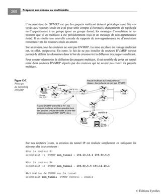 Préparer son réseau au multimédia
268
L’inconvénient de DVMRP est que les paquets multicast doivent périodiquement être en-
voyés aux routeurs situés en aval pour tenir compte d’éventuels changements de topologie
ou d’appartenance à un groupe (pour un groupe donné, les messages d’annulation ne re-
montent que si un multicast a été précédemment reçu et un message de non-appartenance
émis). Il en résulte une nouvelle cascade de rapports de non-appartenance ou d’annulation
remontant vers les routeurs situés en amont.
Sur un réseau, tous les routeurs ne sont pas DVMRP. La mise en place du routage multicast
est, en effet, progressive. En outre, le fait de ne pas installer de routeurs DVMRP partout
permet de définir des domaines dans le but de circonscrire la diffusion des paquets multicast.
Pour assurer néanmoins la diffusion des paquets multicast, il est possible de créer un tunnel
entre deux routeurs DVMRP séparés par des routeurs qui ne savent pas router les paquets
multicast.
Figure 13-7.
Principe
du tunneling
DVMRP.
Sur nos routeurs 3com, la création du tunnel IP est réalisée simplement en indiquant les
adresses des deux routeurs :
#Sur le routeur R3
setdefault !1 -DVMRP mon_tunnel = 194.10.10.1 195.50.5.5
#Sur le routeur R4
setdefault !2 -DVMRP mon_tunnel = 195.50.5.5 194.10.10.1
#Activation de DVMRP sur le tunnel
setdefault mon_tunnel -DVMRP control = enable
Groupe
224.10.1.1
Domaine 1
R3
R1
R2
R5
Groupe
224.10.1.1
Rw1 Rw4
Rw3
R4
Domaine 2
Rw2
Rw3
Pas de multicast sur cette partie du
réseau : les routeurs ne sont pas DVMRP.
Tunnel DVMRP entre R3 et R4 : les
paquets multicast sont encapsulés dans
des paquets unicast et routés à l’aide des
protocoles unicast (RIP, OSPF, etc.).
194.10.10.1
195.50.5.5
© Éditions Eyrolles
 