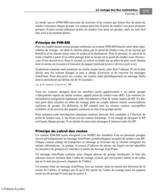 Le routage des flux multimédias
CHAPITRE 13
275
Le mode sparse (PIM-SM) nécessite de convenir d’un routeur qui tienne lieu de point de
rendez-vous pour chaque groupe. Un routeur peut être le point de rendez-vous pour plusieurs
groupes. Il peut exister plusieurs points de rendez-vous pour un groupe, mais un seul doit
être actif à un moment donné.
Principe de PIM-SM
Pour un couple réseau source/groupe multicast, un routeur PIM-SM bascule entre deux algo-
rithmes de routage : un dont le chemin passe par le point de rendez-vous, et un second qui
bénéficie d’un chemin direct entre la source et la destination. Pour le premier, le calcul de la
route s’établit à partir d’un arbre partagé dont la racine est le point de rendez-vous (Rendez-
vous Point shared tree). Pour le second, ce calcul se fonde sur un arbre du plus court chemin
dont la racine est la source d’émission du paquet multicast (source shortest path tree).
Si plusieurs routeurs sont connectés au même réseau local, celui dont l’adresse IP est la plus
élevée sera élu routeur désigné et aura à charge d’envoyer et de recevoir les messages
Join/Prune. Pour découvrir ses voisins, un routeur émet périodiquement un message Hello
dont la périodicité par défaut est de 30 secondes :
ip pim query-interval 30
Tous les routeurs désignés dont les membres actifs appartiennent à un même groupe
s’enregistrent auprès du même routeur, appelé point de rendez-vous (RP). Les routeurs in-
termédiaires enregistrent également cette information et font de même auprès du RP. Ce der-
nier peut donc calculer un arbre de routage pour un couple adresse réseau source/adresse
multicast de groupe. En définitive, le RP connaît tous les réseaux sources susceptibles
d’émettre et de recevoir des paquets multicast au sein d’un groupe donné.
Pour terminer cette introduction, plusieurs routeurs peuvent être candidats à l’élection du
point de rendez-vous. L’un d’eux est élu routeur bootstrap ; il est chargé de désigner le RP
actif pour chaque groupe. Il en résulte de nouveaux messages d’annonce entre les RP.
Principe du calcul des routes
Un routeur PIM-SM ayant enregistré (via IGMP) des membres d’un ou plusieurs groupes
envoie périodiquement un message Join/Prune (joindre/élaguer) au point de rendez-vous RP.
Chaque routeur chargé de transporter ce message se trouvant sur le chemin enregistre les
mêmes informations : le groupe, la source (l’adresse du réseau sur lequel ont été identifiés
les membres du groupe) et l’interface d’entrée du message Join/Prune.
Un message Join/Prune contient, pour chaque adresse de groupe (multicast), la liste des
adresses sources incluses dans l’arbre de routage (joined, qui ont rejoint l’arbre) et de celles
qui ne le sont pas (pruned, élaguées de l’arbre).
Un routeur émet un message Join/Prune vers un routeur situé en amont (en direction de la
racine de l’arbre). Il indique par là qu’il fait partie de l’arbre de routage pour les paquets
multicast du groupe G émis par la source S.
© Éditions Eyrolles
 