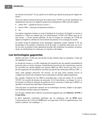 Introduction
6
aux besoins du moment ? Si oui, quelle est la solution qui répond au principe de l’apport mi-
nimal ?
On est par ailleurs étonné du parti pris de la presse pour l’ATM. Les revues spécialisées ont
régulièrement émis des avis négatifs à propos des commutateurs 100bT, puis du Gigabit :
• juillet 1997 : « qualité de service à revoir » ;
• janvier 1998 : « fonctions d’exploitation limitées » ;
• etc.
Ces mêmes magazines mettent en avant le handicap de la jeunesse du Gigabit ou encore sa
limitation à 1 Gbit/s (en oubliant que l’on attend toujours l’ATM à 622 Mbit/s pour les ré-
seau locaux…). D’une manière générale, on met en exergue les avantages de l’ATM par
rapport au Gigabit en oubliant les inconvénients du premier et les avantages du second.
En réalité lorsqu’ils bénéficient d’une dynamique importante comme Ethernet et IP, les
technologies et les produits s’améliorent au fil du temps. La méthode américaine est, en ef-
fet, de sortir un produit le plus rapidement possible afin rentabiliser les premiers investisse-
ments, les améliorations ne venant que si le marché se développe.
Les technologies gagnantes
Quelles sont elles ? Celles qui sont de plus en plus utilisées dans les entreprises. Celles qui
ont supplanté les autres.
Le monde des réseaux a, en effet, longtemps été caractérisé par une quantité innombrable de
protocoles plus ou moins exotiques, essentiellement poussés par des constructeurs soucieux
de verrouiller leur marché (Digital avec Decnet, IBM avec SNA, Novell avec IPX, etc.) et
par des organismes de normalisation sacrifiant aux plaisirs des techniciens (OSI de l’ISO…).
Ainsi, seuls quelques protocoles ont survécu ; ils ont pour point commun d’avoir su
s’adapter aux besoins des entreprises tout en présentant le meilleur rapport qualité/prix.
Par exemple, l’Ethernet de l’an 2000 ne ressemble plus à celui des années 70. La famille
TCP/IP s’est enrichie de dizaines de protocoles. Et le Frame-Relay a su intégrer la voix et
les données en offrant le minimum de qualité de service nécessaire. Tandis que le RNIS a su
répondre à un besoin bien spécifique d’interconnexion.
Tout cela parce ces protocoles reposent sur les technologies ouvertes, simples et qui appor-
tent réellement une plus-value aux entreprises.
Cet ouvrage s’attache donc à décrire ces protocoles gagnants que sont Ethernet, TCP/IP et
Frame-Relay.
Il décrit également l’utilisation spécifique que les entreprises font du RNIS (pour
l’interconnexion des LAN) et d’ATM (pour son usage dans le WAN et également pour vous
montrer combien c’est compliqué…).
© Éditions Eyrolles
 