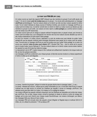 Préparer son réseau au multimédia
278
LE POINT SUR PIM-SM (RFC 2362)
Un routeur source qui reçoit des rapports IGMP indiquant que des membres du groupe G sont actifs ajoute une
route (*, G) vers le routeur point de rendez-vous pour le groupe ; il lui envoie alors périodiquement un message
Join/Prune (joindre/élaguer). Tous les routeurs situés sur le chemin qui relie ces deux routeurs ajoutent la même
route (*,G) en notant l’adresse du réseau source et l’interface d’entrée, puis envoient un message Join/Prune au
routeur point de rendez-vous. Ce dernier connaît donc le chemin le reliant au routeur source qui déclare que des
membres du groupe G sont actifs. Les routeurs ont donc rejoint un arbre partagé qui a comme racine le routeur
point de rendez-vous (RP shared tree).
Un routeur source ayant pris en charge un paquet multicast l’encapsule dans un paquet unicast, puis l’envoie au
routeur point de rendez-vous, qui le décapsule et le renvoie vers tous les routeurs sources déclarés (qui sont ici
des routeurs destinations) et ayant rejoint l’arbre partagé.
Au bout d’un moment, un routeur (source, destination ou point de rendez-vous) peut décider de quitter l’arbre
partagé afin que les paquets multicast soient échangés directement sans passer par le routeur point de rendez-
vous. Il envoie alors un message Join/Prune au point de rendez-vous pour quitter l’arbre partagé, et un autre à la
source pour rejoindre l’arbre du plus court chemin (SPT, Shortest Path Tree — dont la racine est la source)
pour le couple routeur source S/groupe G. Tous les routeurs situés sur le chemin routeur source-routeur destina-
tion ajoutent la route (S,G) dans leur table de routage.
Le basculement vers le SPT s’opère lorsque le flux multicast est suffisamment important et de longue durée (en
fait, au bout de quelques secondes).
Les messages Join/Prune contiennent, pour chaque groupe, la liste des sources (routeurs ou réseau) appartenant
à l’arbre et celles qui en sont élaguées.
Type Longueur adresse ChecksumVersion
4 bits 4 bits 8 bits 16 bits
Adresse du routeur upstream
Réservé Nombre de groupes Durée de vie de l’état Join/Prune
1
ère
adresse multicast de groupe
Nombre de sources élaguéesNombre de sources dans l’arbre
Adresse de la source 1 ayant rejoint l’arbre (Join)
…
Adresse de la source 1 élaguée (Prune)
…
2ème adresse multicast de groupe
…
Le champ “ Nombre de groupes ” indique le nombre de groupes décrits dans le message (notés 1, 2, etc.).
Le champ “ Adresse de la source ” indique que le routeur transmettra (ou non, s’il est dans l’état Prune) un paquet
multicast issu de cette source s’il provient de l’interface par laquelle il envoie ce message Join/Prune. Une
adresse source peut être celle d’un routeur, d’un réseau ou d’un agrégat de réseaux.
Les routeurs diffusent les paquets multicast uniquement vers les interfaces par lesquelles sont entrés des messa-
ges Join/Prune. Par ce biais, chaque routeur connaît la topologie du réseau et calcule un arbre de routage (soit
partagé, soit du plus court chemin) pour chaque couple Source/Groupe. Les routeurs s’échangent, par ailleurs,
des messages Hello pour découvrir leurs voisins.
Les messages PIM sont envoyés dans des paquets unicast (Register et Register-stop) et multicast 224.0.0.13
(Hello, etc.) en utilisant le protocole n° 103 au-dessus d’IP.
© Éditions Eyrolles
 