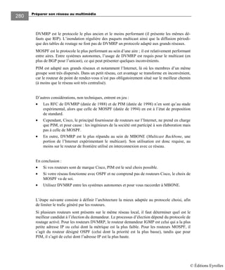Préparer son réseau au multimédia
280
DVMRP est le protocole le plus ancien et le moins performant (il présente les mêmes dé-
fauts que RIP). L’inondation régulière des paquets multicast ainsi que la diffusion périodi-
que des tables de routage ne font pas de DVMRP un protocole adapté aux grands réseaux.
MOSPF est le protocole le plus performant au sein d’une aire ; il est relativement performant
entre aires. Entre systèmes autonomes, l’usage de DVMRP est requis pour le multicast (en
plus de BGP pour l’unicast), ce qui peut présenter quelques inconvénients.
PIM est adapté aux grands réseaux et notamment l’Internet, là où les membres d’un même
groupe sont très dispersés. Dans un petit réseau, cet avantage se transforme en inconvénient,
car le routeur de point de rendez-vous n’est pas obligatoirement situé sur le meilleur chemin
(à moins que le réseau soit très centralisé).
D’autres considérations, non techniques, entrent en jeu :
• Les RFC de DVMRP (datée de 1988) et de PIM (datée de 1998) n’en sont qu’au stade
expérimental, alors que celle de MOSPF (datée de 1994) en est à l’état de proposition
de standard.
• Cependant, Cisco, le principal fournisseur de routeurs sur l’Internet, ne prend en charge
que PIM, et pour cause : les ingénieurs de la société ont participé à son élaboration mais
pas à celle de MOSPF.
• En outre, DVMRP est le plus répandu au sein de MBONE (Multicast Backbone, une
portion de l’Internet expérimentant le multicast). Son utilisation est donc requise, au
moins sur le routeur de frontière utilisé en interconnexion avec ce réseau.
En conclusion :
• Si vos routeurs sont de marque Cisco, PIM est le seul choix possible.
• Si votre réseau fonctionne avec OSPF et ne comprend pas de routeurs Cisco, le choix de
MOSPF va de soi.
• Utilisez DVMRP entre les systèmes autonomes et pour vous raccorder à MBONE.
L’étape suivante consiste à définir l’architecture la mieux adaptée au protocole choisi, afin
de limiter le trafic généré par les routeurs.
Si plusieurs routeurs sont présents sur le même réseau local, il faut déterminer quel est le
meilleur candidat à l’élection du demandeur. Le processus d’élection dépend du protocole de
routage activé. Pour les routeurs DVMRP, le routeur demandeur IGMP est celui qui a la plus
petite adresse IP ou celui dont la métrique est la plus faible. Pour les routeurs MOSPF, il
s’agit du routeur désigné OSPF (celui dont la priorité est la plus basse), tandis que pour
PIM, il s’agit de celui dont l’adresse IP est la plus haute.
© Éditions Eyrolles
 