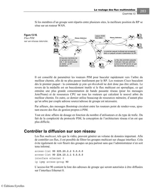Le routage des flux multimédias
CHAPITRE 13
283
Si les membres d’un groupe sont répartis entre plusieurs sites, la meilleure position du RP se
situe sur un routeur WAN.
Figure 13-18.
Flux PIM
sur un réseau intersite.
Il est conseillé de paramétrer les routeurs PIM pour basculer rapidement vers l’arbre du
meilleur chemin, afin de ne plus passer inutilement par le RP. Les routeurs Cisco basculent
dès le premier paquet : la commande ip pim spt-threshold ne doit donc pas être utilisée. Le
revers de la médaille est un basculement inutile si le flux multicast est sporadique, ce qui
entraîne une plus grande consommation de bande passante réseau (pour les messages
Join/Prune) et de ressources CPU sur tous les routeurs qui calculent le nouvel arbre du
meilleur chemin. En outre, ce dernier utilise beaucoup de ressources mémoire, d’autant plus
qu’un arbre par couple adresse source/adresse de groupe est nécessaire.
Par ailleurs, des messages Bootstrap circulent entre les routeurs point de rendez-vous, ajou-
tant encore des flux de gestion propres à PIM.
Tout est donc affaire de dosage en fonction du nombre d’utilisateurs et du type de trafic. Du
fait de la complexité du protocole PIM, la conception de l’architecture réseau n’en est que
plus difficile.
Contrôler la diffusion sur son réseau
Les flux multicast, tels que la vidéo, peuvent générer un volume de données important. Afin
de contrôler ces flux, il est possible de filtrer les groupes multicast sur chaque interface. Cela
évite également de voir fleurir des groupes un peu partout sans que l’administrateur n’en soit
tenu informé.
access-list 90 225.20.2.2 0.0.0.0
access-list 90 224.10.1.1 0.0.0.0
interface ethernet 0
ip igmp access-group 90
L’access-list 90 contient la liste des adresses de groupe qui seront autorisées à être diffusées
sur l’interface Ethernet 0.
Rw2RP
Rw3
R
Réseau fédérateur
Liaison WAN
haut débit
Le flux des premiers paquets
multicast n’est pas optimisé,
surtout si le RP est loin et que
les membres sont proches.
R
R
Réseau fédérateur
R
Si tous les membres de
ce groupe sont sur ce
site, il est recommandé
de dédier un RP
localement.
Le premier paquet multicast est encapsulé
dans un paquet unicast à destination du RP.
R
R
R
RP
© Éditions Eyrolles
 
