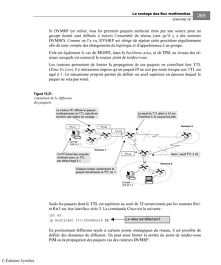 Le routage des flux multimédias
CHAPITRE 13
285
Si DVMRP est utilisé, tous les premiers paquets multicast émis par une source pour un
groupe donné sont diffusés à travers l’ensemble du réseau (tant qu’il y a des routeurs
DVMRP). Comme on l’a vu, DVMRP est obligé de répéter cette procédure régulièrement
afin de tenir compte des changements de topologie et d’appartenance à un groupe.
Cela est également le cas de MOSPF, dans la backbone area, et de PIM, au niveau des ré-
seaux auxquels est connecté le routeur point de rendez-vous.
Les routeurs permettent de limiter la propagation de ces paquets en contrôlant leur TTL
(Time To Live). Ce mécanisme impose qu’un paquet IP ne soit pas routé lorsque son TTL est
égal à 1. Le mécanisme proposé permet de définir un seuil supérieur en dessous duquel le
paquet ne sera pas routé.
Figure 13-21.
Limitation de la diffusion
des paquets.
Seuls les paquets dont le TTL est supérieur au seuil de 32 seront routés par les routeurs Rw1
et Rw3 sur leur interface série 3. La commande Cisco est la suivante :
int s3
ip multicast ttl-threshold 32
En positionnant différents seuils à certains points stratégiques du réseau, il est possible de
définir des domaines de diffusion. On peut ainsi limiter la portée du point de rendez-vous
PIM ou la propagation des paquets via des routeurs DVMRP.
3
2
3
1
Groupe
224.10.1.1
Domaine 1
R3
R1
R2
R
Groupe
225.20.2.2
Rw1 Rw2
Rw3
R
Domaine 2
Un PC émet des paquets
multicast avec un TTL
par défaut égal à 1.
TTL=1
TTL=5
TTL=6 Domaine 3
TTL=4
Le routeur R1 diffuse le paquet
multicast avec un TTL calculé en
fonction des tables de routage.
Chaque routeur acheminant le
paquet décrémente le TTL de 1.
Le seuil de TTL étant à 32 sur
l’interface 3, le paquet est jeté.
Idem : seuil TTL à 32.
La valeur par défaut est 0
© Éditions Eyrolles
 