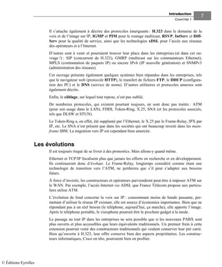 Introduction
CHAPITRE 1
77
Il s’attache également à décrire des protocoles émergeants : H.323 dans le domaine de la
voix et de l’image sur IP, IGMP et PIM pour le routage multicast, RSVP, IntServ et Diff-
Serv pour la qualité de service, ainsi que les technologies xDSL pour l’accès aux réseaux
des opérateurs et à l’Internet.
D’autres sont à venir et pourraient trouver leur place dans les entreprises (et dans cet ou-
vrage !) : SIP (concurrent de H.323), GMRP (multicast sur les commutateurs Ethernet),
MPLS (commutation de paquets IP) ou encore IPv6 (IP nouvelle génération) et SNMPv3
(administration des réseaux).
Cet ouvrage présente également quelques systèmes bien répandus dans les entreprises, tels
que le navigateur web (protocole HTTP), le transfert de fichiers FTP, le DHCP (configura-
tion des PC) et le DNS (service de noms). D’autres utilitaires et protocoles annexes sont
également décrits.
Enfin, le câblage, sur lequel tout repose, n’est pas oublié.
De nombreux protocoles, qui existent pourtant toujours, ne sont donc pas traités : ATM
(pour son usage dans le LAN), FDDI, Token-Ring, X.25, SNA (et les protocoles associés,
tels que DLSW et STUN).
Le Token-Ring a, en effet, été supplanté par l’Ethernet, le X.25 par le Frame-Relay, IPX par
IP, etc. Le SNA n’est présent que dans les sociétés qui ont beaucoup investi dans les main-
frame IBM. La migration vers IP est cependant bien amorcée.
Les évolutions
Il est toujours risqué de se livrer à des pronostics. Mais allons-y quand même.
Ethernet et TCP/IP focalisent plus que jamais les efforts en recherche et en développement.
Ils continueront donc d’évoluer. Le Frame-Relay, longtemps considéré comme étant une
technologie de transition vers l’ATM, ne perdurera que s’il peut s’adapter aux besoins
futurs.
À force d’investir, les constructeurs et opérateurs parviendront peut-être à imposer ATM sur
le WAN. Par exemple, l’accès Internet via ADSL que France Télécom propose aux particu-
liers utilise ATM.
L’évolution de fond concerne la voix sur IP : consommant moins de bande passante, per-
mettant d’utiliser le réseau IP existant, elle est source d’économies importantes. Bien que ne
répondant pas à un réel besoin (le téléphone, aujourd’hui, ça marche), elle apporte l’image.
Après le téléphone portable, le visiophone pourrait être le prochain gadget à la mode.
Le passage au tout IP dans les entreprises ne sera possible que si les nouveaux PABX sont
plus ouverts et plus accessibles que leurs équivalents traditionnels. Un premier frein à cette
extension pourrait venir des constructeurs traditionnels qui veulent conserver leur pré carré.
Bien qu’ouverte à H.323, leur offre conserve bien des aspects propriétaires. Les construc-
teurs informatiques, Cisco en tête, pourraient bien en profiter.
© Éditions Eyrolles
 