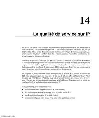 14
La qualité de service sur IP
Par défaut, un réseau IP se contente d’acheminer les paquets au mieux de ses possibilités, et
sans distinction. Tant que la bande passante (c’est-à-dire le débit) est suffisante, il n’y a pas
de problème. Mais, en cas de saturation, les routeurs sont obligés de rejeter des paquets, in-
vitant tous les émetteurs à réduire leur flux. En conséquence, l’utilisateur constate une dé-
gradation des performances du réseau.
La notion de qualité de service (QoS, Quality of Service) introduit la possibilité de partager
le plus équitablement possible une ressource devenant de plus en plus rare, car partagée par
un grand nombre de flux applicatifs qui peuvent interférer les uns avec les autres. Elle intro-
duit également la possibilité de déterminer différents niveaux de service en fonction de la
nature de ce flux (une visioconférence, un transfert de fichier, etc.).
Au chapitre 10, vous avez sans doute remarqué que la gestion de la qualité de service est
déjà prise en compte par des protocoles de niveau 2, tels qu’ATM et Frame Relay. Alors
pourquoi gérer la QoS sur IP ? Parce que, lorsqu’une application génère des flux sur un ré-
seau Ethernet, qui traversent ensuite un réseau ATM ou Frame Relay pour arriver sur un au-
tre réseau local, le seul dénominateur commun est IP.
Dans ce chapitre, vous apprendrez ainsi :
• comment améliorer les performances de votre réseau ;
• les différents moyens permettant de gérer la qualité de service ;
• quelle politique de qualité de service choisir ;
• comment configurer votre réseau pour gérer cette qualité de service.
© Éditions Eyrolles
 