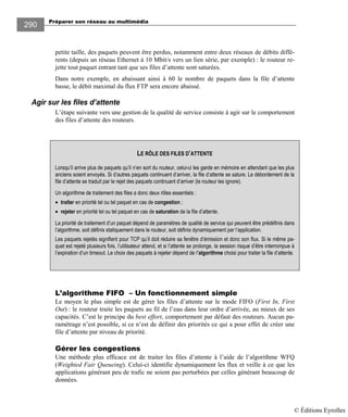 Préparer son réseau au multimédia
290
petite taille, des paquets peuvent être perdus, notamment entre deux réseaux de débits diffé-
rents (depuis un réseau Ethernet à 10 Mbit/s vers un lien série, par exemple) : le routeur re-
jette tout paquet entrant tant que ses files d’attente sont saturées.
Dans notre exemple, en abaissant ainsi à 60 le nombre de paquets dans la file d’attente
basse, le débit maximal du flux FTP sera encore abaissé.
Agir sur les files d’attente
L’étape suivante vers une gestion de la qualité de service consiste à agir sur le comportement
des files d’attente des routeurs.
L’algorithme FIFO – Un fonctionnement simple
Le moyen le plus simple est de gérer les files d’attente sur le mode FIFO (First In, First
Out) : le routeur traite les paquets au fil de l’eau dans leur ordre d’arrivée, au mieux de ses
capacités. C’est le principe du best effort, comportement par défaut des routeurs. Aucun pa-
ramétrage n’est possible, si ce n’est de définir des priorités ce qui a pour effet de créer une
file d’attente par niveau de priorité.
Gérer les congestions
Une méthode plus efficace est de traiter les files d’attente à l’aide de l’algorithme WFQ
(Weighted Fair Queueing). Celui-ci identifie dynamiquement les flux et veille à ce que les
applications générant peu de trafic ne soient pas perturbées par celles générant beaucoup de
données.
LE RÔLE DES FILES D’ATTENTE
Lorsqu’il arrive plus de paquets qu’il n’en sort du routeur, celui-ci les garde en mémoire en attendant que les plus
anciens soient envoyés. Si d’autres paquets continuent d’arriver, la file d’attente se sature. Le débordement de la
file d’attente se traduit par le rejet des paquets continuant d’arriver (le routeur les ignore).
Un algorithme de traitement des files a donc deux rôles essentiels :
• traiter en priorité tel ou tel paquet en cas de congestion ;
• rejeter en priorité tel ou tel paquet en cas de saturation de la file d’attente.
La priorité de traitement d’un paquet dépend de paramètres de qualité de service qui peuvent être prédéfinis dans
l’algorithme, soit définis statiquement dans le routeur, soit définis dynamiquement par l’application.
Les paquets rejetés signifient pour TCP qu’il doit réduire sa fenêtre d’émission et donc son flux. Si le même pa-
quet est rejeté plusieurs fois, l’utilisateur attend, et si l’attente se prolonge, la session risque d’être interrompue à
l’expiration d’un timeout. Le choix des paquets à rejeter dépend de l’algorithme choisi pour traiter la file d’attente.
© Éditions Eyrolles
 