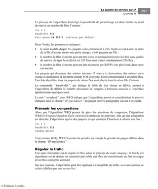 La qualité de service sur IP
CHAPITRE 14
291
Le principe de l’algorithme étant figé, la possibilité de paramétrage est donc limitée au seuil
de rejet et au nombre de files d’attente :
int s 0
bandwidth 512
fair-queue 64 256 0 (valeurs par défaut)
Dans l’ordre, les paramètres indiquent :
• le seuil au-delà duquel les paquets vont commencer à être rejetés (c’est-à-dire la taille
de la file d’attente moins une petite marge), ici 64 paquets par file ;
• le nombre de files d’attente pouvant être crées dynamiquement pour les flux sans qualité
de service (de type best effort), ici 256 files pour traiter simultanément 256 flux ;
• le nombre de files d’attente pouvant être réservées par RSVP (voir plus loin), dans notre
cas aucune.
Les paquets qui disposent des mêmes adresses IP source et destination, des mêmes ports
source et destination et du même champ TOS (voir plus loin) correspondent à un même flux.
Une fois identifiés, tous les paquets du même flux sont placés dans la même file d’attente.
La commande “ bandwidth ”, qui indique le débit du lien réseau en Kbit/s, permet à
l’algorithme de définir le nombre nécessaire de tampons d’émission associés à l’interface
(généralement quelques-uns).
Le mot “ weighted ” dans WFQ indique que l’algorithme prend en considération la priorité
indiquée dans le champ “ IP precedence ” du paquet (voir le paragraphe suivant à ce sujet).
Prévenir les congestions
Alors que l’algorithme WFQ permet de gérer les situations de congestion, l’algorithme
WRED (Weighted Random Earle Detection) permet de les prévenir. Dès qu’une congestion
est détectée, l’algorithme rejette des paquets, ce qui contraint l’émetteur à ralentir son flux :
int s 0
bandwidth 512
random-detect
Tout comme WFQ, WRED permet de prendre en compte la priorité du paquet définie dans
le champ “ IP precedence ”.
Réguler le trafic
Une autre alternative est de réguler le flux selon le principe du trafic shaping : le but de cet
algorithme est de donner un caractère prévisible aux flux en convertissant un flux erratique
en un flux a peu près constant.
Sur nos routeurs, l’algorithme peut être appliqué à l’ensemble du trafic, ou à une portion de
celui-ci définie par une access-list :
© Éditions Eyrolles
 