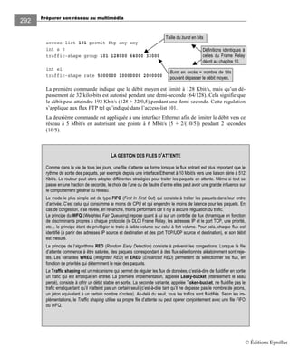 Préparer son réseau au multimédia
292
access-list 101 permit ftp any any
int s 0
traffic-shape group 101 128000 64000 32000
int e1
traffic-shape rate 5000000 10000000 2000000
La première commande indique que le débit moyen est limité à 128 Kbit/s, mais qu’un dé-
passement de 32 kilo-bits est autorisé pendant une demi-seconde (64/128). Cela signifie que
le débit peut atteindre 192 Kbit/s (128 + 32/0,5) pendant une demi-seconde. Cette régulation
s’applique aux flux FTP tel qu’indiqué dans l’access-list 101.
La deuxième commande est appliquée à une interface Ethernet afin de limiter le débit vers ce
réseau à 5 Mbit/s en autorisant une pointe à 6 Mbit/s (5 + 2/(10/5)) pendant 2 secondes
(10/5).
LA GESTION DES FILES D’ATTENTE
Comme dans la vie de tous les jours, une file d’attente se forme lorsque le flux entrant est plus important que le
rythme de sortie des paquets, par exemple depuis une interface Ethernet à 10 Mbit/s vers une liaison série à 512
Kbit/s. Le routeur peut alors adopter différentes stratégies pour traiter les paquets en attente. Même si tout se
passe en une fraction de seconde, le choix de l’une ou de l’autre d’entre elles peut avoir une grande influence sur
le comportement général du réseau.
Le mode le plus simple est de type FIFO (First In First Out) qui consiste à traiter les paquets dans leur ordre
d’arrivée. C’est celui qui consomme le moins de CPU et qui engendre le moins de latence pour les paquets. En
cas de congestion, il se révèle, en revanche, moins performant car il n’y a aucune régulation du trafic.
Le principe du WFQ (Weighted Fair Queueing) repose quant à lui sur un contrôle de flux dynamique en fonction
de discriminants propres à chaque protocole (le DLCI Frame Relay, les adresses IP et le port TCP, une priorité,
etc.), le principe étant de privilégier le trafic à faible volume sur celui à fort volume. Pour cela, chaque flux est
identifié (à partir des adresses IP source et destination et des port TCP/UDP source et destination), et son débit
est mesuré.
Le principe de l’algorithme RED (Random Early Detection) consiste à prévenir les congestions. Lorsque la file
d’attente commence à être saturée, des paquets correspondant à des flux sélectionnés aléatoirement sont reje-
tés. Les variantes WRED (Weighted RED) et ERED (Enhanced RED) permettent de sélectionner les flux, en
fonction de priorités qui déterminent le rejet des paquets.
Le Traffic shaping est un mécanisme qui permet de réguler les flux de données, c’est-à-dire de fluidifier en sortie
un trafic qui est erratique en entrée. La première implémentation, appelée Leaky-bucket (littéralement le seau
percé), consiste à offrir un débit stable en sortie. La seconde variante, appelée Token-bucket, ne fluidifie pas le
trafic erratique tant qu’il n’atteint pas un certain seuil (c’est-à-dire tant qu’il ne dépasse pas le nombre de jetons,
un jeton équivalant à un certain nombre d’octets). Au-delà du seuil, tous les trafics sont fluidifiés. Selon les im-
plémentations, le Traffic shaping utilise sa propre file d’attente ou peut opérer conjointement avec une file FIFO
ou WFQ.
Taille du burst en bits
Burst en excès = nombre de bits
pouvant dépasser le débit moyen.
Définitions identiques à
celles du Frame Relay
décrit au chapitre 10.
© Éditions Eyrolles
 