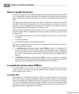 Préparer son réseau au multimédia
294
Gérer la qualité de service
À la base, un réseau IP tel que l’Internet ne garantit pas que tous les paquets émis seront dé-
livrés au destinataire. Il assure simplement que les paquets effectivement remis le seront sans
erreur ni duplication en routant les paquets au mieux de ses possibilités (principe du best
effort).
C’est également le principe de la poste qui s’efforce d’acheminer le courrier dans les meil-
leurs délais. Mais, pour s’assurer qu’un colis arrivera à destination en temps et en heure, il
faut payer un service supplémentaire. De même, pour les réseaux, il faut mettre en œuvre des
moyens supplémentaires afin de garantir ce niveau de service.
Alors que les flux de données classiques (Telnet, FTP, etc.) se contentent du service de base
(celui du meilleur effort), le transport des flux audio et vidéo nécessite plus que cela. Il faut
en effet garantir :
• qu’une application disposera du minimum de débit réseau nécessaire à son bon fonc-
tionnement ;
• un temps de réponse ;
• que le temps de réponse variera peu dans le temps.
Afin de gérer la qualité de service nécessaire au traitement des flux multimédias, deux mo-
dèles sont actuellement proposés :
• La différenciation de service (modèle appelé DiffServ) repose sur l’affectation de
priorités et de classes de service dont les valeurs sont transportées dans les paquets IP.
Le flux est formaté (classé) à l’entrée du réseau, puis la qualité de service est appliquée
de la même manière dans tous les routeurs en fonction de la valeur indiquée dans les
paquets.
• L’intégration de service (modèle appelé IntServ) consiste à réserver les ressources
tout le long du chemin qu’emprunteront les paquets, puis à appliquer à tout le flot de
paquets qui suivent la qualité de service demandée lors de la réservation.
La qualité de service selon DiffServ
Le modèle DiffServ est une norme en cours de spécification qui ne précise pas encore les
classes de service. C’est pour cela que les implémentations actuelles ne traitent que de la
priorité (champ IP Precedence).
Le champ TOS
Dès l’origine, les concepteurs des protocoles TCP/IP ont pensé à intégrer la notion de qua-
lité de service dans un champ du paquet IP, appelé TOS (Type of Service). Ce champ était
destiné à transporter des informations relatives à la priorité et à la classe de service, mais il
n’a jamais été réellement utilisé, jusqu’à ce que la qualité de service soit d’actualité. Mais,
entre temps, les besoins ont évolué, et différents groupes de travail au sein de l’IETF ont
proposé de modifier la signification de ce champ.
© Éditions Eyrolles
 