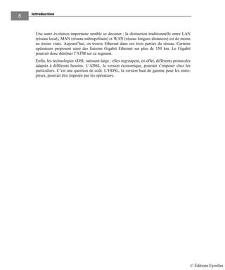 Introduction
8
Une autre évolution importante semble se dessiner : la distinction traditionnelle entre LAN
(réseau local), MAN (réseau métropolitain) et WAN (réseau longues distances) est de moins
en moins vraie. Aujourd’hui, on trouve Ethernet dans ces trois parties du réseau. Certains
opérateurs proposent ainsi des liaisons Gigabit Ethernet sur plus de 150 km. Le Gigabit
pourrait donc détrôner l’ATM sur ce segment.
Enfin, les technologies xDSL ratissent large : elles regroupent, en effet, différents protocoles
adaptés à différents besoins. L’ADSL, la version économique, pourrait s’imposer chez les
particuliers. C’est une question de coût. L’HDSL, la version haut de gamme pour les entre-
prises, pourrait être imposée par les opérateurs.
© Éditions Eyrolles
 