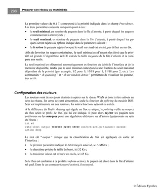 Préparer son réseau au multimédia
296
La première valeur (de 0 à 7) correspond à la priorité indiquée dans le champ Precedence.
Les trois paramètres suivants indiquent quant à eux :
• le seuil minimal, en nombre de paquets dans la file d’attente, à partir duquel les paquets
commenceront à être rejetés ;
• le seuil maximal, en nombre de paquets dans la file d’attente, à partir duquel les pa-
quets seront rejetés au rythme indiqué dans le paramètre suivant ;
• la fraction de paquets rejetés lorsque le seuil maximal est atteint, par défaut un sur dix.
Afin de favoriser les paquets prioritaires, le seuil minimal est d’autant plus élevé que la prio-
rité est grande. L’algorithme WRED calcule la taille moyenne de la file d’attente et la com-
pare aux seuils.
Le seuil maximal est déterminé automatiquement en fonction du débit de l’interface et de la
mémoire disponible, tandis que le seuil minimal correspond à une fraction du seuil maximal
dépendant de la priorité (par exemple, 1/2 pour 0, 10/18 pour 1, 11/18 pour 2, etc.). Les
commandes “ sh queueing ” et “ sh int random-detect ” permettent de visualiser les paramè-
tres actifs.
Configuration des routeurs
Les routeurs sont de nos jours destinés à opérer sur le réseau WAN et donc à être enfouis au
sein du réseau. En vertu de cette conception, seule la fonction de policing du modèle Diff-
Serv est implémentée sur nos routeurs, les autres fonctions opérant en entrée.
À la différence du Trafic shaping qui régule un flux erratique, le policing veille au respect
du flux selon le profil de flux qui lui est indiqué. Il peut alors rejeter les paquets non
conformes ou les marquer pour une régulation ultérieure sur d’autres équipements au sein
du réseau :
int e0
rate-limit output 5000000 32000 45000 conform-action transmit exceed-
action drop
Le mot clé “ output ” indique que la classification du flux est appliquée en sortie de
l’interface :
• le premier paramètre indique le débit moyen autorisé, ici 5 Mbit/s ;
• le deuxième précise la taille du burst, ici 32 Ko ;
• la troisième valeur est le burst en excès, ici 45 Ko.
Si le flux est conforme à ce profil (conform-action), le paquet est placé dans la file d’attente
tel quel. Dans le cas contraire (exceed-action), il est rejeté.
© Éditions Eyrolles
 