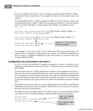 Préparer son réseau au multimédia
298
Nous avons décidé ici de limiter le flux des navigateurs web (protocole HTTP), à 5 Mbit/s.
La priorité est fixée à 1 (prioritaire) s’il se conforme à la QoS, et à 0 (best effort) dans le cas
contraire.
Sur notre backbone WAN à 2 Mbit/s, connecté en 100bT au LAN de notre site central, nous
avons décidé de limiter le débit à 1 Mbit/s pour les paquets de priorité 1. Pour ceux de prio-
rité 0, il est limité à 500 Kbit/s. Le burst autorisé est de 500 Ko, et de 500 Ko en excès.
int e 1/0
rate-limit input access-group rate-limit 100 1000000 500000 500000 con-
form-action transmit exceed-action drop
rate-limit input access-group rate-limit 101 500000 250000 250000 con-
form-action transmit exceed-action drop
access-list rate-limit 100 1
access-list rate-limit 101 0
La commande “ access-list rate-limit ” est ici utilisée pour affecter une priorité basse si le
volume du flux est important, et haute dans le cas contraire. Les différents équipements au
sein du réseau se chargeront d’appliquer la QoS, par exemple, au niveau de leurs files
d’attente WRED ou WFQ.
Configuration des commutateurs de niveau 2
En fait, il est bien plus judicieux de marquer les paquets à la source, c’est-à-dire sur les
équipements directement en contact avec les PC. Il s’agit bien sûr des commutateurs Ether-
net 10/100bT.
Les postes de travail sont, en effet, généralement connectés à des commutateurs de niveau 2,
alors que l’on réserve la commutation de niveau 3 pour le réseau fédérateur en raison de son
coût. Cependant, ils gèrent rarement les priorités. De ce fait, les commutateurs transforment
les trames Ethernet en trames 802.1q pour gérer la qualité de service et les VLAN. Lors-
qu’elles sont envoyées vers un port de sortie, ces trames sont reformatées en trames Ethernet
802.3.
Étant donné que toutes les trames ne sont pas obligatoirement de type 802.1q, par défaut le
commutateur ne prend donc pas en compte le champ COS (Class of Service), et la priorité
doit donc être fixée au niveau du port.
Par défaut, le port est en mode untrusted : la COS est fixée à la valeur par défaut du port,
c’est-à-dire à 0. Il est possible de changer la valeur par défaut associée à chaque port :
set qos enable
set port qos 1/4 trust untrusted
set port qos 1/4 cos 6
Valeur par défaut du
champ COS = 0
Fixe la valeur par défaut
du champ COS
Priorité (0 à 7) écrite dans le
champ IP Precedence.
© Éditions Eyrolles
 