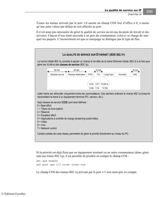 La qualité de service sur IP
CHAPITRE 14
299
Toutes les trames arrivant par le port 1/4 auront un champ COS fixé d’office à 0, à moins
qu’une autre valeur par défaut ne soit affectée au port.
Il n’est ainsi pas nécessaire de gérer la qualité de service au niveau du poste de travail et des
serveurs. Chacun d’eux étant raccordé à un port du commutateur, celui-ci se charge de mar-
quer les paquets. L’inconvénient est que ce marquage ne distingue pas le type de flux.
Si la priorité est déjà fixée par un équipement terminal ou un autre commutateur (donc géné-
rant une trame 802.1q), il est possible de prendre en compte le champ COS :
set qos enable
set port qos 1/3 trust trust-cos
Le champ COS des trames 802.1q arrivant par le port 1/3 sera ainsi pris en compte.
LA QUALITÉ DE SERVICE SUR ETHERNET (IEEE 802.1P)
La norme initiale 802.1q consiste à ajouter un champ à l’en-tête de la trame Ethernet initiale (802.3) à la fois pour
gérer les VLAN et des classes de service (802.1p) .
²
48 bits 16 bits
CRCAdresse source TPID Long/TypeAdresse destination TCI Données
48 bits 16 bits
COS VLAN idCFI
3 bits 1 bit 12 bits
Cette trame est véhiculée uniquement entre les commutateurs. Ces derniers enlèvent le champ 802.1q lorsqu’ils
transmettent la trame à un équipement terminal (PC, serveur, etc.).
Sept classes de service (COS) sont ainsi définies :
0 = Best effort
1 = Tâche de fond (batch)
2 = Réservé
3 = Excellent effort
4 = Applications à contrôle de charge (streaming audio/vidéo)
5 = Vidéo
6 = Voix
7 = Network control
Certains pilotes de carte réseau permettent de gérer la priorité directement au niveau du PC.
© Éditions Eyrolles
 