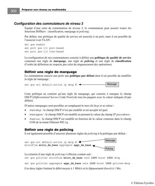 Préparer son réseau au multimédia
300
Configuration des commutateurs de niveau 3
Équipé d’une carte de commutation de niveau 3, le commutateur peut assurer toutes les
fonctions DiffServ : classification, marquage et policing.
Par défaut, une politique de qualité de service est associée à un port, mais il est possible de
l’associer à un VLAN :
set qos enable
set port qos 1/1 port-based
set port qos 1/2 vlan-based
La configuration de nos commutateurs consiste à définir une politique de qualité de service
contenant une règle de marquage, une règle de policing et une règle de classification
(l’ordre de définition ne respecte pas celui du séquencement des opérations).
Définir une règle de marquage
Le commutateur associe aux ports une politique par défaut dont il est possible de modifier
la règle de marquage :
set qos acl default-action ip dscp 0
Cette politique ne contient qu’une règle de marquage, qui consiste à marquer le champ
DSCP (Differentiated Service Code Point) de tous les paquets avec la valeur indiquée (0 par
défaut).
D’autres marquages sont possibles en remplaçant le mot clé dscp et sa valeur :
• trust-dscp : le champ DSCP n’est pas modifié et est accepté tel quel.
• trust-ipprec : le champ DSCP est modifié en prenant la valeur du champ IP precedence.
• trust-cos : le champ DSCP est modifié en fonction de la valeur contenue dans le champ
COS de la trame Ethernet 802.1q.
Définir une règle de policing
Il est également possible d’associer plusieurs règles de policing à la politique par défaut :
set qos acl default-action ip dscp 0
microflow micro_de_base aggregate aggr_de_base
La création d’une règle de policing s’effectue comme suit :
set qos policier microflow micro_de_base rate 1000 burst 1000 drop
set qos policier aggregate aggr_de_base rate 1000 burst 1000 policed-dscp
Ces deux règles limitent le débit moyen à 1 Mbit/s et le dépassement (burst) à 1 Mo.
Policing
Marquage
Marquage
© Éditions Eyrolles
 