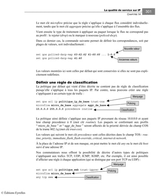 La qualité de service sur IP
CHAPITRE 14
301
Le mot clé microflow précise que la règle s’applique à chaque flux considéré individuelle-
ment, tandis que le mot clé aggregate précise qu’elle s’applique à l’ensemble des flux.
Vient ensuite le type de traitement à appliquer au paquet lorsque le flux ne correspond pas
au profil : le rejeter (drop) ou le marquer à nouveau (policed-dscp).
Dans ce dernier cas, la commande suivante permet de définir les correspondances, soit par
plages de valeurs, soit individuellement :
set qos policed-dscp-map 63-62:62 61-60:60 ... 1-0:0
set qos policed-dscp-map 41:40
Les valeurs montrées ici sont celles par défaut qui sont conservées si elles ne sont pas expli-
citement redéfinies.
Définir une règle de classification
La politique par défaut qui vient d’être décrite ne contient pas de règle de classification
puisqu’elle s’applique à tous les paquets IP. Par contre, nous pouvons créer une règle
s’appliquant à un certain type de trafic :
set qos acl ip politique_ip_de_base trust-cos
microflow micro_de_base aggregate aggr_de_base
10.0.0.0 255.0.0.0 precedence routine
La politique ainsi définie s’applique aux paquets IP provenant du réseau 10.0.0.0 et ayant
leur champ precedence à 0 (mot clé routine). Les paquets se conformant aux profils
“ micro_de_base ” et “ aggr_de_base ” seront affectés de la priorité dérivée du champ COS
de la trame 802.1q (mot clé trust-cos).
Les valeurs qui suivent le mot clé precedence sont celles décrites dans le champ TOS : rou-
tine, priority, immediate, flash, flash-override, critical, internet et network.
À la place de l’adresse IP et de son masque, on peut mettre le mot clé any ou le mot clé host
suivi d’une adresse IP.
Nos commutateurs nous offrent la possibilité de décrire d’autres types de politiques
s’appliquant aux trafics TCP, UDP, ICMP, IGMP, etc. Par exemple, il est ainsi possible
d’affecter une règle à chaque application (qui se distingue par son port TCP ou UDP) :
set qos acl ip politique_web trust-ipprec
microflow micro_de_base
any tcp www
Marquage
Classification
Policing
Marquage
Classification
Nouvelle valeur
Anciennes valeurs
Policing
© Éditions Eyrolles
 
