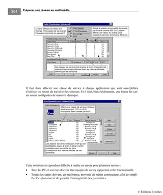 Préparer son réseau au multimédia
304
Active la gestion de la qualité de service
par la carte (norme 802.1p). La carte
affecte une valeur au champ COS
(classe de service) de la trame Ethernet.
La carte affecte une valeur aux
champs TOS (classe de service) et
Precedence (priorité) du paquet IP.
Ces classes de service sont propres à 3com. Ces colonnes
indiquent les correspondances avec les valeurs officielles
définies par les standards.
Il faut donc affecter une classe de service à chaque application que sont susceptibles
d’utiliser les postes de travail et les serveurs. Et il faut, bien évidemment, que toutes les car-
tes soient configurées de manière identique.
Affecte une classe de service à chaque
application (port TCP ou UDP)
susceptible d’être utilisée par le PC.
Les classes de service indiquées n’ont qu’une
signification propre à 3com. L’écran montré
précédemment permet de les faire
correspondre aux valeurs définies par les
standards.
Cette solution est cependant difficile à mettre en œuvre pour plusieurs raisons :
• Tous les PC et serveurs doivent être équipés de cartes supportant cette fonctionnalité.
• Toutes les cartes doivent, de préférence, provenir du même constructeur, afin de simpli-
fier l’exploitation et de garantir l’homogénéité des paramètres.
© Éditions Eyrolles
 