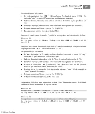 La qualité de service sur IP
CHAPITRE 14
311
Les paramètres qui suivent sont :
• les ports destination (tcp 1652 = vidéoconférence Proshare) et source (4001) – les
mots clés “ udp ” ou un port IP quelconque sont également acceptés ;
• l’adresse du saut précédent, donc celle du serveur ou du routeur le plus proche du ser-
veur ;
• l’interface physique par laquelle est censé transiter le message émis par le serveur ;
• la bande passante, en Kbit/s, à réserver (ici 20 Kbit/s) ;
• Le dépassement autorisé (burst), en Ko (ici 5 Ko).
En retour, il est nécessaire de simuler l’envoi d’un message Resv par le destinataire du flux :
#Routeur R5
ip rsvp reservation 224.10.1.1 195.5.5.5 tcp 1652 4001 194.10.10.10 e0 SE
rate 20 5
Le routeur agit comme si une application sur le PC envoyait un message Resv pour l’adresse
de groupe multicast 224.10.1.1 et vers le serveur 195.5.5.5.
Les paramètres qui suivent sont :
• les ports destination (1652 = vidéoconférence Proshare) et source – le mot clé “ udp ”
ou un port IP quelconque sont également acceptés ;
• l’adresse du saut précédent, donc celle du PC ou du routeur le plus proche du PC ;
• l’interface physique par laquelle est censé transiter le message émis par le serveur ;
• le style de réservation : FF (Fixed-Filter), WF (Wildcard-Filter) ou SE (Shared-
Explicit) que nous avons retenu pour notre flux vidéo ;
• la classe de service demandée (voir paragraphe suivant) : “ rate ” (QoS garantie) ou
“ load ” (contrôle de charge) ;
• la bande passante, en Kbit/s, à réserver (ici 20 Kbit/s) ;
• le dépassement autorisé (burst), en Ko (ici 5 Ko).
Nous devons également nous assurer que les flux Telnet disposeront toujours de la bande
passante suffisante et des temps de réponse corrects :
#Routeur R2
Message Path Émetteur |Récepteur |Flux telnet |Émetteur
ip rsvp sender 195.5.5.5 194.10.10.10 tcp 23 1025 195.5.5.1 e0
#Routeur R5
Message Resv Émetteur |Récepteur |Flux telnet|Récepteur
ip rsvp reservation 195.5.5.5 194.10.10.10 tcp 23 1025 194.10.10.1 e0 FF
load 32 1
© Éditions Eyrolles
 