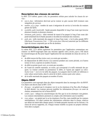 La qualité de service sur IP
CHAPITRE 14
313
Description des classes de service
La RFC 2215 définit, quant à elle, les paramètres utilisés pour calculer les classes de ser-
vice :
• non-is_hop : information décrivant qu’un routeur ne gère aucune QoS (routeurs sans
intégration de service).
• number_of_is_hops : nombre de sauts à intégration de service (c’est-à-dire de routeurs
gérant une QoS).
• available_path_bandwidth : bande passante disponible le long d’une route (qui traverse
plusieurs routeurs et plusieurs réseaux).
• minimum_path_latency : délai minimal de transit d’un paquet le long d’une route (dé-
pend notamment de la bande passante et du délai de traitement des routeurs).
• path_mtu : taille maximale des paquets le long d’une route : c’est la plus grande MTU
(Maximum Transmission Unit – 1 500 octets pour Ethernet) autorisée par les différents
types de réseaux empruntés par un flot de données.
Caractéristiques des flux
La même RFC 2215 définit également les paramètres que l’application communique aux
routeurs via RSVP (regroupés dans une structure appelée token_bucket_tspec). Elle décrit
les caractéristiques du flux pour lequel l’application fait une demande de classe de service. Il
s’agit :
• du débit moyen du flux (token rate), en octets par secondes ;
• du dépassement de débit (bucket size) autorisé pendant une courte période, en d’autres
termes le burst, exprimé en nombre d’octets ;
• du débit en pointe (peak rate), en octets par secondes ;
• de l’unité de contrôle minimale, en octets, qui correspond à la taille minimale des pa-
quets. Le routeur contrôle en permanence le débit, et l’ajuste par rapport au token-
bucket (rate + size) et à la taille des paquets. Les paquets dont la taille est inférieure à
cette valeur seront traités, dans le calcul de la QoS, comme ayant cette valeur ;
• de la taille maximale des paquets en nombre d’octets.
Objets RSVP
Ces paramètres sont regroupés dans des objets transportés dans les messages Resv de RSVP.
Ces objets sont décrits dans la RFC 2210 :
• flowspec : est généré par le récepteur vers le ou les émetteurs d’un flux afin d’indiquer
la QoS désirée. Les routeurs peuvent modifier les informations flowspec en cours de
chemin, notamment lors de la fusion RSVP.
• sender_tspec : indique les caractéristiques des flux que le ou les émetteurs vont générer.
Les routeurs intermédiaires prennent en compte cette information sans la modifier.
• rsvp_adspec : est généré par le ou les émetteurs d’un flux, mais modifié par les routeurs
intermédiaires. Cet objet contient des informations collectées dans le réseau, relatives
aux délais de transit dans chaque nœud, à la bande passante mesurée sur les liaisons, à la
classe de service supportée, etc. Chaque routeur modifie ou ajoute ses propres informa-
tions dans ce paquet.
© Éditions Eyrolles
 