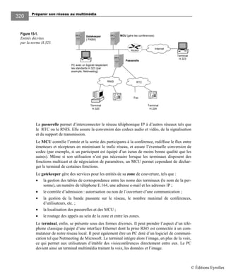 Préparer son réseau au multimédia
320
Figure 15-1.
Entités décrites
par la norme H.323.
La passerelle permet d’interconnecter le réseau téléphonique IP à d’autres réseaux tels que
le RTC ou le RNIS. Elle assure la conversion des codecs audio et vidéo, de la signalisation
et du support de transmission.
Le MCU contrôle l’entrée et la sortie des participants à la conférence, rediffuse le flux entre
émetteurs et récepteurs en minimisant le trafic réseau, et assure l’éventuelle conversion de
codec (par exemple, si un participant est équipé d’un écran de moins bonne qualité que les
autres). Même si son utilisation n’est pas nécessaire lorsque les terminaux disposent des
fonctions multicast et de négociation de paramètres, un MCU permet cependant de déchar-
ger le terminal de certaines fonctions.
Le gatekeeper gère des services pour les entités de sa zone de couverture, tels que :
• la gestion des tables de correspondance entre les noms des terminaux (le nom de la per-
sonne), un numéro de téléphone E.164, une adresse e-mail et les adresses IP ;
• le contrôle d’admission : autorisation ou non de l’ouverture d’une communication ;
• la gestion de la bande passante sur le réseau, le nombre maximal de conférences,
d’utilisateurs, etc. ;
• la localisation des passerelles et des MCU ;
• le routage des appels au sein de la zone et entre les zones.
Le terminal, enfin, se présente sous des formes diverses. Il peut prendre l’aspect d’un télé-
phone classique équipé d’une interface Ethernet dont la prise RJ45 est connectée à un com-
mutateur de notre réseau local. Il peut également être un PC doté d’un logiciel de communi-
cation tel que Netmeeting de Microsoft. Le terminal intègre alors l’image, en plus de la voix,
ce qui permet aux utilisateurs d’établir des visioconférences directement entre eux. Le PC
devient ainsi un terminal multimédia traitant la voix, les données et l’image.
RTCRNIS
PC avec un logiciel respectant
les standards H.323 (par
exemple, Netmeeting)
Routeur
Internet
Terminal
H.323
Passerelle
MCU (gère les conférences)
Terminal
H.324
Terminal
H.320
Gatekeeper
( PABX)
Fax
© Éditions Eyrolles
 
