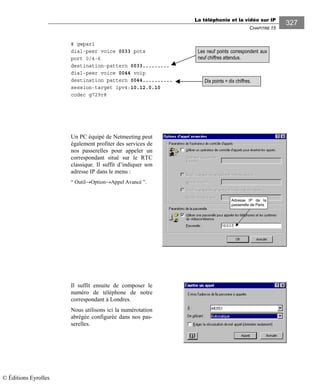 La téléphonie et la vidéo sur IP
CHAPITRE 15
327
# gwpar1
dial-peer voice 0033 pots
port 0/4-6
destination-pattern 0033.........
dial-peer voice 0044 voip
destination pattern 0044..........
session-target ipv4:10.12.0.10
codec g729r8
Un PC équipé de Netmeeting peut
également profiter des services de
nos passerelles pour appeler un
correspondant situé sur le RTC
classique. Il suffit d’indiquer son
adresse IP dans le menu :
“ Outil→Option→Appel Avancé ”.
Adresse IP de la
passerelle de Paris
Il suffit ensuite de composer le
numéro de téléphone de notre
correspondant à Londres.
Nous utilisons ici la numérotation
abrégée configurée dans nos pas-
serelles.
Les neuf points correspondent aux
neuf chiffres attendus.
Dix points = dix chiffres.
© Éditions Eyrolles
 