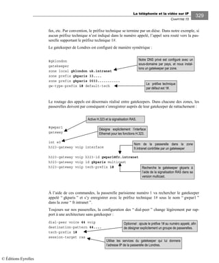 La téléphonie et la vidéo sur IP
CHAPITRE 15
329
fax, etc. Par convention, le préfixe technique se termine par un dièse. Dans notre exemple, si
aucun préfixe technique n’est indiqué dans le numéro appelé, l’appel sera routé vers la pas-
serelle supportant le préfixe technique 1#.
Le gatekeeper de Londres est configuré de manière symétrique :
#gklondon
gatekeeper
zone local gklondon uk.intranet
zone prefix gkparis 33....
zone prefix gkparis 0033...........
gw-type-prefix 1# default-tech
Le routage des appels est désormais réalisé entre gatekeepers. Dans chacune des zones, les
passerelles doivent par conséquent s’enregistrer auprès de leur gatekeeper de rattachement :
#gwpar1
gateway
int e0
h323-gateway voip interface
h323-gateway voip h323-id gwpar1@fr.intranet
h323-gateway voip id gkparis multicast
h323-gateway voip tech-prefix 1#
À l’aide de ces commandes, la passerelle parisienne numéro 1 va rechercher le gatekeeper
appelé “ gkparis ” et s’y enregistrer avec le préfixe technique 1# sous le nom “ gwpar1 ”
dans la zone “ fr.intranet ”.
Toujours sur nos passerelles, la configuration des “ dial-peer ” change légèrement par rap-
port à une architecture sans gatekeeper :
dial-peer voice 44 voip
destination-pattern 44....
tech-prefix 1#
session-target ras
Le préfixe technique
par défaut est 1#.
Notre DNS privé est configuré avec un
sous-domaine par pays, et nous instal-
lons un gatekeeper par zone.
Active H.323 et la signalisation RAS.
Désigne explicitement l’interface
Ethernet pour les fonctions H.323.
Nom de la passerelle dans la zone
fr.intranet contrôlée par un gatekeeper
Recherche le gatekeeper gkparis à
l’aide de la signalisation RAS dans sa
version multicast.
Optionnel : ajoute le préfixe 1# au numéro appelé, afin
de désigner explicitement un groupe de passerelles.
Utilise les services du gatekeeper qui lui donnera
l’adresse IP de la passerelle de Londres.
© Éditions Eyrolles
 