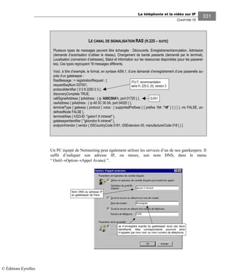 La téléphonie et la vidéo sur IP
CHAPITRE 15
331
Un PC équipé de Netmeeting peut également utiliser les services d’un de nos gatekeepers. Il
suffit d’indiquer son adresse IP, ou mieux, son nom DNS, dans le menu
“ Outil→Option→Appel Avancé ”.
Je m’enregistre auprès du gatekeeper sous ces deux
identifiants. Mes correspondants pourront ainsi
m’appeler par mon nom ou mon numéro de téléphone.
Nom DNS ou adresse IP
du gatekeeper de Paris
LE CANAL DE SIGNALISATION RAS (H.225 – SUITE)
Plusieurs types de messages peuvent être échangés : Découverte, Enregistrement/annulation, Admission
(demande d’autorisation d’utiliser le réseau), Changement de bande passante (demandé par le terminal),
Localisation (conversion d’adresses), Statut et Information sur les ressources disponibles (pour les passerel-
les). Ces types regroupent 18 messages différents.
Voici, à titre d’exemple, le format, en syntaxe ASN.1, d’une demande d’enregistrement d’une passerelle au-
près d’un gatekeeper :
RasMessage ::= registrationRequest : {
requestSeqNum 037001,
protocolIdentifier { 0 0 8 2250 0 3 },
discoveryComplete TRUE,
callSignalAddress { ipAddress : { ip 'A00C00A'h, port 01720 } },
rasAddress { ipAddress : { ip A0 0C 00 0A, port 04520 } },
terminalType { gateway { protocol { voice : { supportedPrefixes { { prefixe 164 :"1#" } } } } }, mc FALSE, un-
definedNode FALSE },
terminalAlias { h323-ID :"gwlon1.fr.intranet" },
gatekeeperIdentifier { "gklondon.fr.intranet" },
endpointVendor { vendor { t35CountryCode 0181, t35Extension 00, manufacturerCode 018 } } }
ITU-T, recommandation
série H, 225.0, (0), version 3
Q.931
© Éditions Eyrolles
 