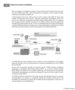 Préparer son réseau au multimédia
334
Mais, par rapport à la téléphonie classique, il nous manque toute la gamme de services enri-
chis qu’un PABX peut offrir : plan de numérotation, messagerie vocale, transfert, filtrage,
restriction et interception d’appels, etc.
L’aboutissement d’un réseau VoIP est donc la mise en place d’un PABX IP. Deux types
d’offres sont proposées sur le marché : celles des constructeurs informatiques (Cisco, Lu-
cent, etc.) et celles des constructeurs de PABX (Alcatel, Matra-Nortel, etc.). Les premiers
ont l’avantage de bien connaître le monde IP ; les derniers offrent celui d’une plate-forme
existante qu’il suffit de porter sur IP. C’est le cas de Matra-Nortel qui a porté sous Windows
sa gamme 6500 fonctionnant à l’origine sous un Unix propriétaire. Le résultat est le produit
Succession qui offre le même niveau de fonctionnalité qu’un PABX traditionnel.
Paris Londres
10.0.1.100
10.0.0.1 10.12.0.1
PABX (Call Server)
Passerelle H.323
(Media Gateway)
SMG
PC équipé de Netmeeting, ou
de Matra-Nortel Softphone, etc.
Fonctions de :
- Gatekeeper
- Serveur de terminaux IP Matra-Nortel i2004
- Gestion des appels (annuaire, services enrichis, routage, etc.)
Terminal IP i2004
Terminal H.323
10.0.1.121
PABX_PAR01
PABX classique
Terminal IP i2004
RTC, RNIS
Adresse IP affectée dynamiquement.
Le PABX l‘associe au numéro de
téléphone lors de l’enregistrement du
terminal.
Terminal H.323
Le PABX peut être situé n’importe où sur le réseau. Les sites importants en sont équipés,
tandis que les petits sites n’en ont pas besoin, les terminaux dialoguant alors avec le PABX
du site principal.
De son côté, la passerelle accueille les terminaux non IP : PABX classiques, téléphones
analogiques et numériques Matra-Nortel, bornes DECT, etc. L’accès au monde extérieur
(RTC, RNIS) est réalisé soit via le PABX traditionnel, soit directement par la passerelle.
Cette dernière peut également accueillir les terminaux IP et peut, de ce fait, coupler le termi-
nal VoIP à un poste DECT.
Le PABX accueille les terminaux H.323 natifs ainsi que ceux de Matra-Nortel via un proto-
cole propriétaire. Ces derniers se comportent comme des terminaux passifs qui ne font
qu’afficher les informations envoyées par le PABX (fonction équivalente à celle d’un ser-
veur de terminaux, tel que MetaFrame).
© Éditions Eyrolles
 