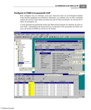 La téléphonie et la vidéo sur IP
CHAPITRE 15
335
Configurer le PABX et la passerelle VoIP
Pour configurer tous ces éléments, nous nous retrouvons dans un environnement familier
d’une interface graphique sous Windows. Désormais, ces systèmes sont, en effet, considérés
comme des services à part entière au même titre que les bases de données, les serveurs de fi-
chiers, la messagerie, etc.
L’écran principal du gestionnaire fourni par Matra-Nortel présente les éléments de notre ré-
seau VoIP : commutateurs du réseau local (ici un BayStack 450), passerelles (la Media Ga-
teway de Nortel) et PABX (le Call Server de Nortel).
Le PABX est un élément du
réseau comme un autre.
Paramètres de la
ligne d’abonné
Gestion de l’annuaire
Gestion du routage des
appels (Least Cost Routing)
Gestion des services enrichis
et des droits d’accès
Gestion des alarmes sur le PABX
© Éditions Eyrolles
 