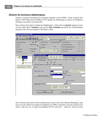 Préparer son réseau au multimédia
336
Déclarer les terminaux téléphoniques
Ensuite, il convient de déclarer les terminaux rattachés à notre PABX : il peut s’agir de télé-
phones VoIP Matra-Nortel (i2004), de PC équipés de Netmeeting ou encore de téléphones
classiques raccordés à une passerelle.
Nous entrons alors dans le monde des téléphonistes : il faut créer un abonné auquel on asso-
cie une entrée dans l’annuaire ainsi qu’une fiche technique qui décrit les caractéristiques
du poste et les services auxquels l’utilisateur a droit.
Numéro de
téléphone
Fiche technique décrivant les
caractéristiques du terminal…
La messagerie vocale est gérée par
la passerelle ou un serveur dédié.
Sur une passerelle, le terminal
peut être IP ou non IP.
Sur le PABX, le terminal IP peut
être de type Matra-Nortel ou H.323.
Le terminal peut être rattaché
à une passerelle ou au PABX
…ainsi que les services
enrichis auxquels il a droit.
Sous l’arborescence Subscription (abonnement), nous avons créé l’abonné Montagnier, puis
nous lui avons affecté un numéro de téléphone (le 5090) et spécifié le type de terminal qu’il
utilise : dans son cas, il s’agit d’un téléphone IP (IP subscriber – Etherset). Nous lui avons
© Éditions Eyrolles
 