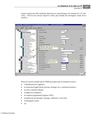 La téléphonie et la vidéo sur IP
CHAPITRE 15
337
ensuite associé une fiche technique décrivant les caractéristiques du terminal (ici, IP subs-
criber – H323) et les services auquel il a droit, par exemple une messagerie vocale (Voice
mailbox).
Restrictions d’appelDroits d’accès de
nuit et de jour.
Activation des services enrichis
(près de 400 fonctions)
Parmi les services enrichis que le PABX peut gérer pour le terminal on trouve :
• l’identification de l’appelant ;
• la restriction d’appel (local, province, étranger, etc.), restrictions horaires ;
• le renvoi, transfert, filtrage ;
• le rappel sur occupation ;
• les numéros programmés (urgence, SVP) ;
• la gestion du second appel : parcage, conférence, va-et-vient ;
• la messagerie vocale ;
• etc.
© Éditions Eyrolles
 