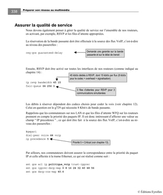 Préparer son réseau au multimédia
338
Assurer la qualité de service
Nous devons également penser à gérer la qualité de service sur l’ensemble de nos routeurs,
en activant, par exemple, RSVP et les files d’attente appropriées.
La réservation de la bande passante doit être effectuée à la source des flux VoIP, c’est-à-dire
au niveau des passerelles :
req-qos guaranteed-delay
Ensuite, RSVP doit être activé sur toutes les interfaces de nos routeurs (comme indiqué au
chapitre 14) :
ip rsvp bandwidth 45 15
fair-queue 64 256 3
Les débits à réserver dépendent des codecs choisis pour coder la voix (voir chapitre 12).
Celui en question est le g729 qui nécessite 8 Kbit/s de bande passante.
Rappelons que les commutateurs sur nos LAN et que les files d’attente WFQ sur les routeurs
prennent en compte la priorité des paquets IP. Il est donc intéressant d’affecter une valeur au
champ “ IP precedence ” , ce qui doit être fait à la source des flux VoIP, c’est-à-dire au ni-
veau des passerelles :
#gwpar1
dial-peer voice 44 voip
ip precedence 5
Par ailleurs, nos commutateurs doivent assurer la correspondance entre la priorité du paquet
IP et celle affectée à la trame Ethernet, ce qui est réalisé comme suit :
set qos acl ip politique_voip trust-ipprec
set qos ipprec-dscp-map 0 8 16 24 32 40 48 56
set qos dscp-cos-map 40:6
3 files d’attentes pour RSVP pour 3
communications simultanées
45 kbit/s dédiés à RSVP, dont 15 kbit/s par flux (8 kbit/s
pour le codec + overhead + signalisation)
Priorité 5 = Critical (voir chapitre 13).
Demande une garantie sur la bande
passante et sur le délai de transit
© Éditions Eyrolles
 
