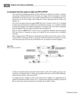 Préparer son réseau au multimédia
340
Le transport des flux audio et vidéo via RTP et RTCP
Une conversation téléphonique génère un flux audio qui est découpé en tranches représen-
tant quelques millisecondes d’un son. De même, une image vidéo est découpée en tranches
représentant un groupe de pixels. Une tranche correspond ainsi à un échantillonnage (sam-
pling) d’un son ou d’une image vidéo numérisés et donc représentés par des octets (voir
chapitre 12).
Ces octets sont placés dans des paquets RTP (Real-time Transport Protocol). Ce standard
ne décrit aucun mécanisme de contrôle ni de récupération d’erreur : il se contente de définir
le format des paquets et des données transportés. Ces paquets RTP sont ensuite encapsulés
dans des paquets UDP, eux-mêmes transportés dans des paquets IP.
RTP est associé à RTCP (RTP Control Protocol), également transporté dans des paquets
UDP, qui renvoie à l’émetteur un retour sur la qualité de service perçue par les récepteurs
d’un flux.
Deux couples de ports UDP (source et destination) sont alloués pour un flux audio ou vidéo :
l’un pour RTP, l’autre pour RTCP. Le protocole UDP étant orienté sans connexion, les ses-
sions sont gérées par H.245 qui fait l’association avec ses numéros de canaux logiques.
Figure 15-8.
Rôles de RTP et de RTCP.
Un flux ne transporte jamais de données mixtes audio et vidéo. Par exemple, pour une visio-
conférence, les paquets audio et vidéo sont transportés dans deux sessions RTP différentes,
chacune étant associée à une session RTCP.
Le codage peut être modifié au cours d’une session pour s’adapter à un changement de la
qualité de transmission (débit, erreurs, etc.). L’émetteur peut également modifier la nature du
flux au cours d’une session et basculer, par exemple, de la vidéo à l’audio.
Groupe
224.10.1.1
1
2
R2R1
R3 R4
R5
Groupe
224.10.1.1
Le flux audio est transporté
dans des paquets RTP.
2
Les paquets RTP sont
horodatés et numérotés. Un feedback sur la QoS
constatée est régulièrement
retourné à l’émetteur.
Le feedback indique le % de
paquets perdus, la gigue
constatée et l’horodatage du
récepteur.
© Éditions Eyrolles
 