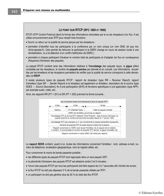 Préparer son réseau au multimédia
342
LE POINT SUR RTCP (RFC 1889 ET 1890)
RTCP (RTP Control Protocol) décrit le format des informations remontées par le ou les récepteurs d’un flux. Il est
utilisé concurremment avec RTP pour remplir trois fonctions :
• fournir un retour sur la qualité de service perçue par les récepteurs ;
• permettre d’identifier tous les participants à la conférence par un nom unique (un nom DNS, tel que ma-
chine.laposte.fr). Cela permet de retrouver le participant si le SSRC change en cours de session (suite à une
réinitialisation, ou à la détection d’un conflit d’attribution de SSRC) ;
• permettre à chaque participant d’évaluer le nombre total de participants et d’adapter les flux en conséquence
(fréquence d’émission des paquets).
Le paquet RTCP contient ainsi des informations relatives à l’horodatage des paquets reçus, la gigue (jitter)
constatée par les récepteurs, le nombre de paquets perdus par période et en cumulé. Les informations recueil-
lies par les émetteurs et les récepteurs permettent de vérifier que la qualité de service correspond à celle deman-
dée via RSVP.
Il existe plusieurs types de paquets RTCP : rapport de récepteur (type RR – Receiver Report), rapport
d’émetteur (type SR – Sender Report) si le récepteur est également un émetteur, description de la source (type
SDES – Source Description), fin d’une participation (BYE) et fonctions spécifiques à une application (type APP),
par exemple audio, vidéo, etc.
Ainsi, les rapports RR (PT = 201) et SR (PT = 200) prennent la forme suivante :
Options PT (Payload Type) Taille du paquet complet
SSRC de l’émetteur qui envoie ce rapport
Horodatage NTP au format NTP (Network Time Protocol) : date et heure d’émission du
paquet exprimé en nombre de secondes écoulées depuis le 1er
janvier 1900.
Les 2 premiers octets sont identiques à celui du paquet RTP.
8 bits 16 bits8 bits
Rapport concernant un SSRC avec lequel l’émetteur de ce paquet est en relation.
Il contient : le pourcentage et nombre de paquets RTP perdus, la gigue constatée, etc.
Nombre de paquets RTP envoyés depuis le début de la session
Horodatage RTP (par exemple un n° qui s’incrémente à chaque échantillon transporté)
Rapport concernant un autre SSRC (24 octets par rapport)
…
Le rapport SEDS contient, quant à lui, toutes les informations concernant l’émetteur : nom, adresse e-mail, nu-
méro de téléphone, localisation géographique, nom du logiciel utilisé, etc.
Pour consommer le moins de bande passante possible :
• les différents types de paquets RTCP sont regroupés dans un seul paquet UDP ;
• la périodicité d’émission des paquets RTCP est aléatoire (entre 2 et 5 minutes) ;
• l’envoi des paquets RTCP par tous les participants doit être espacé de 2 à 7 secondes afin d’éviter les bursts ;
• le flux RTCP ne doit pas dépasser 5 % de la bande passante utilisée par RTP ;
• un participant ne doit pas générer plus de 20 % du total des flux RTCP.
© Éditions Eyrolles
 