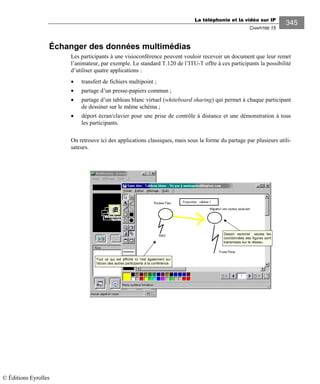 La téléphonie et la vidéo sur IP
CHAPITRE 15
345
Échanger des données multimédias
Les participants à une visioconférence peuvent vouloir recevoir un document que leur remet
l’animateur, par exemple. Le standard T.120 de l’ITU-T offre à ces participants la possibilité
d’utiliser quatre applications :
• transfert de fichiers multipoint ;
• partage d’un presse-papiers commun ;
• partage d’un tableau blanc virtuel (whiteboard sharing) qui permet à chaque participant
de dessiner sur le même schéma ;
• déport écran/clavier pour une prise de contrôle à distance et une démonstration à tous
les participants.
On retrouve ici des applications classiques, mais sous la forme du partage par plusieurs utili-
sateurs.
Tout ce qui est affiché ici l’est également sur
l’écran des autres participants à la conférence.
Dessin vectoriel : seules les
coordonnées des figures sont
transmises sur le réseau.
© Éditions Eyrolles
 
