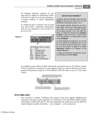 Premier contact avec les réseaux : l’Internet
CHAPITRE 2
1313
On distingue plusieurs catégories de mo-
dems selon le support de transmission utilisé.
Celui dont il s’agit ici est de type analogique ;
il permet d’utiliser le réseau téléphonique
classique.
Le modem de base se présente sous la forme
d’un petit boîtier, comportant généralement
deux ou trois connecteurs et des voyants rou-
ges et/ou verts.
Modem
ON LI CD TD RD RTS CTS DTR
LED indiquant l’état du modem :
LI Line
CD Carriage Detect
TD Transmit Data
RD Receive Data
RTS Request To Send
CTS Clear To Send
DTR Data Transmit Ready
Les modèles actuels offrent un débit maximal de transmission qui est de 56 Kbit/s (norme
V.90). En général, un modem de ce type supporte toutes les normes inférieures (et histori-
quement les premières) jusqu’au V.23 du Minitel (1 200 bit/s dans un sens et 75 bit/s dans
l’autre).
D’un câble série
Pour connecter le modem, l’ordinateur doit disposer d’une prise appelée indifféremment
connecteur, port série ou port asynchrone. Ce connecteur est de type DB9 ou DB25 femelle
côté modem, et DB9 mâle côté PC. On trouve également des connecteurs de type DB25 (le
numéro indique le nombre de broches — pin, en anglais — sur le connecteur).
QU’EST-CE QU’UN MODEM ?
L’ordinateur traite les informations sous forme nu-
mérique et sous forme de mots de 32 ou 64 bits
(64 éléments d’informations binaires : 0 et 1).
Il est capable d’émettre directement ces mots à
haute vitesse, mais sur de courtes distances (quel-
ques mètres). Les modems permettent d’émettre
sur de longues distances, mais à des débits plus
faibles, en utilisant des techniques de modulation
du signal : la valeur d’un bit (0 ou 1) prend la forme
d’une onde électrique, et le signal obtenu est alors
de type analogique.
Le réseau téléphonique transporte la voix sur deux
fils, ce qui permet de ne transmettre qu’un bit à la
fois. Les mots de 32 et 64 bits émis par un ordina-
teur sont donc transmis en série et de manière
asynchrone (l’émetteur et le récepteur ont des
horloges différentes).
La vitesse de transmission est exprimée en bauds,
ou en kilo-bits par secondes (Kbit/s).
Figure 2-1.
P ris e R J 1 1 à c o n n e c te r
s u r la p ris e té lé p h o n iq u e
O N
O F F
L I N E P H O N E
C o n n e c te u r D B 9 fe m e lle
à r a c c o r d e r s u r le P C
Il e s t p o s s ib le d e c h a în e r v o tre
té lé p h o n e s u r c e tte p ris e R J 1 1 .
© Éditions Eyrolles
 