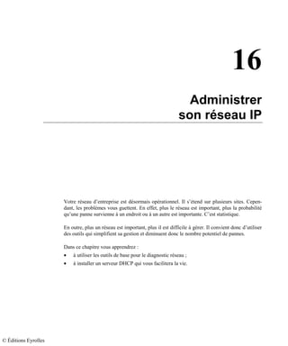 16
Administrer
son réseau IP
Votre réseau d’entreprise est désormais opérationnel. Il s’étend sur plusieurs sites. Cepen-
dant, les problèmes vous guettent. En effet, plus le réseau est important, plus la probabilité
qu’une panne survienne à un endroit ou à un autre est importante. C’est statistique.
En outre, plus un réseau est important, plus il est difficile à gérer. Il convient donc d’utiliser
des outils qui simplifient sa gestion et diminuent donc le nombre potentiel de pannes.
Dans ce chapitre vous apprendrez :
• à utiliser les outils de base pour le diagnostic réseau ;
• à installer un serveur DHCP qui vous facilitera la vie.
© Éditions Eyrolles
 
