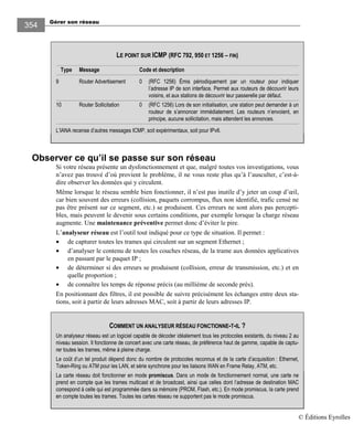 Gérer son réseau
354
Observer ce qu’il se passe sur son réseau
Si votre réseau présente un dysfonctionnement et que, malgré toutes vos investigations, vous
n’avez pas trouvé d’où provient le problème, il ne vous reste plus qu’à l’ausculter, c’est-à-
dire observer les données qui y circulent.
Même lorsque le réseau semble bien fonctionner, il n’est pas inutile d’y jeter un coup d’œil,
car bien souvent des erreurs (collision, paquets corrompus, flux non identifié, trafic censé ne
pas être présent sur ce segment, etc.) se produisent. Ces erreurs ne sont alors pas percepti-
bles, mais peuvent le devenir sous certains conditions, par exemple lorsque la charge réseau
augmente. Une maintenance préventive permet donc d’éviter le pire.
L’analyseur réseau est l’outil tout indiqué pour ce type de situation. Il permet :
• de capturer toutes les trames qui circulent sur un segment Ethernet ;
• d’analyser le contenu de toutes les couches réseau, de la trame aux données applicatives
en passant par le paquet IP ;
• de déterminer si des erreurs se produisent (collision, erreur de transmission, etc.) et en
quelle proportion ;
• de connaître les temps de réponse précis (au millième de seconde près).
En positionnant des filtres, il est possible de suivre précisément les échanges entre deux sta-
tions, soit à partir de leurs adresses MAC, soit à partir de leurs adresses IP.
LE POINT SUR ICMP (RFC 792, 950 ET 1256 – FIN)
Type Message Code et description
9 Router Advertisement 0 (RFC 256) Émis périodiquement par un routeur pour indiquer
l’adresse IP de son interface. Permet aux routeurs de découvrir leurs
voisins, et aux stations de découvrir leur passerelle par défaut.
0 Router Sollicitation 0 (RFC 256) Lors de son initialisation, une station peut demander à un
routeur de s’annoncer immédiatement. Les routeurs n’envoient, en
principe, aucune sollicitation, mais attendent les annonces.
L’IANA recense d’autres messages ICMP, soit expérimentaux, soit pour IPv6.
COMMENT UN ANALYSEUR RÉSEAU FONCTIONNE-T-IL ?
Un analyseur réseau est un logiciel capable de décoder idéalement tous les protocoles existants, du niveau 2 au
niveau session. Il fonctionne de concert avec une carte réseau, de préférence haut de gamme, capable de captu-
rer toutes les trames, même à pleine charge.
Le coût d’un tel produit dépend donc du nombre de protocoles reconnus et de la carte d’acquisition : Ethernet,
Token-Ring ou ATM pour les LAN, et série synchrone pour les liaisons WAN en Frame Relay, ATM, etc.
La carte réseau doit fonctionner en mode promiscus. Dans un mode de fonctionnement normal, une carte ne
prend en compte que les trames multicast et de broadcast, ainsi que celles dont l’adresse de destination MAC
correspond à celle qui est programmée dans sa mémoire (PROM, Flash, etc.). En mode promiscus, la carte prend
en compte toutes les trames. Toutes les cartes réseau ne supportent pas le mode promiscus.
© Éditions Eyrolles
 