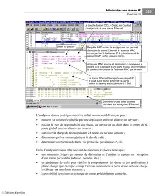 Administrer son réseau IP
CHAPITRE 16
355
La couche liaison (DCL =Data Link Control)
correspond ici à une trame Ethernet.
Données brutes telles qu’elles
circulent sur le segment Ethernet.
La trame Ethernet transporte un paquet IP.
Il s’agit dune trame Ethernet v2, car la
valeur du champ est supérieure à 1 500.
Requête ARP suivie de sa réponse, qui permet
d’envoyer la trame Ethernet à l’adresse MAC
correspondant à l’adresse IP à qui est envoyé le
paquet ICMP_echo_request (ping).
Détail du paquet
Adresses MAC source et destination. L’analyseur a
repéré qu’il s’agissait d’une carte Fujitsu et a remplacé
la partie constructeur de l’adresse MAC par le nom.
L’analyseur réseau peut également être utilisé comme outil d’analyse pour :
• mesurer la volumétrie générée par une application entre un client et un serveur ;
• évaluer la part de responsabilité du réseau, du serveur et du client dans le temps de ré-
ponse global entre un client et un serveur ;
• surveiller la charge du réseau pendant 24 heures ou sur une semaine ;
• déterminer quelles stations génèrent le plus de trafic ;
• déterminer la répartition du trafic par protocole, par adresse IP, etc.
Enfin, l’analyseur réseau offre souvent des fonctions évoluées, telles que :
• une minuterie (triger) qui permet de déclencher et d’arrêter la capture sur réception
d’une trame particulière (adresse, données, etc.) ;
• un générateur de trafic pour vérifier le comportement du réseau et des applications à
pleine charge (par exemple si trop d’erreurs surviennent à partir d’une certaine charge,
le câblage est sans doute en cause) ;
• la possibilité de rejouer un échange de trames préalablement capturées.
© Éditions Eyrolles
 