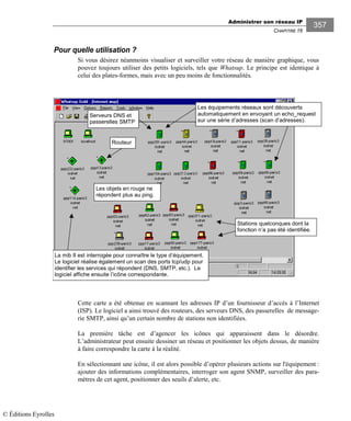 Administrer son réseau IP
CHAPITRE 16
357
Pour quelle utilisation ?
Si vous désirez néanmoins visualiser et surveiller votre réseau de manière graphique, vous
pouvez toujours utiliser des petits logiciels, tels que Whatsup. Le principe est identique à
celui des plates-formes, mais avec un peu moins de fonctionnalités.
Cette carte a été obtenue en scannant les adresses IP d’un fournisseur d’accès à l’Internet
(ISP). Le logiciel a ainsi trouvé des routeurs, des serveurs DNS, des passerelles de message-
rie SMTP, ainsi qu’un certain nombre de stations non identifiées.
La première tâche est d’agencer les icônes qui apparaissent dans le désordre.
L’administrateur peut ensuite dessiner un réseau et positionner les objets dessus, de manière
à faire correspondre la carte à la réalité.
En sélectionnant une icône, il est alors possible d’opérer plusieurs actions sur l'équipement :
ajouter des informations complémentaires, interroger son agent SNMP, surveiller des para-
mètres de cet agent, positionner des seuils d’alerte, etc.
Les objets en rouge ne
répondent plus au ping.
Routeur
Serveurs DNS et
passerelles SMTP
Les équipements réseaux sont découverts
automatiquement en envoyant un echo_request
sur une série d’adresses (scan d’adresses).
Stations quelconques dont la
fonction n’a pas été identifiée.
La mib II est interrogée pour connaître le type d’équipement.
Le logiciel réalise également un scan des ports tcp/udp pour
identifier les services qui répondent (DNS, SMTP, etc.). Le
logiciel affiche ensuite l’icône correspondante.
© Éditions Eyrolles
 