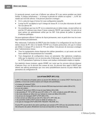 Gérer son réseau
364
Ce protocole permet, avant tout, d’affecter une adresse IP à une station pendant une durée
limitée. À chaque initialisation — et lorsque la période de validité est expirée —, le PC de-
mande une nouvelle adresse. Cela procure plusieurs avantages :
• Il n’y a plus de risque d’erreur lié à une configuration manuelle.
• Lorsqu’un PC est déplacé et qu’il change de réseau IP, il n’est plus nécessaire de modi-
fier son adresse IP.
• En considérant que tous les PC ne se connectent pas en même temps, on peut utiliser un
pool de 253 adresses (une classe C) pour connecter 500 PC, par exemple. Un ratio de un
pour quinze est généralement utilisé par les ISP. Cela permet de pallier la pénurie
d’adresses publiques.
On peut également affecter l’adresse de façon permanente, mais on perd alors tous les avan-
tages énumérés précédemment.
Plus intéressant, l’utilisation de DHCP peut être étendue à la configuration de tous les para-
mètres réseau du PC (liés à la famille TCP/IP ou à d’autres protocoles), tels que le routeur
par défaut, le masque IP ou encore le TTL par défaut. Cela procure de nouveaux avantages
pour l’administrateur réseau :
• Tous les équipements réseau disposent des mêmes paramètres, ce qui assure une meil-
leure stabilité de fonctionnement de l’ensemble.
• Tout changement de configuration réseau est automatisé. Des opérations complexes,
telles que la migration vers un nouveau plan d’adressage ou l’application d’un paramè-
tre TCP permettant d’optimiser le réseau, sont rendues extrêmement simples et rapides.
Les matériels réseau (routeurs, agents SNMP, etc.) ainsi que les serveurs doivent disposer
d’adresses fixes, car ils doivent être connus de tous. Ils peuvent faire appel à DHCP pour
obtenir une adresse permanente que vous aurez préalablement réservée ou pour obtenir des
paramètres de configuration IP.
LES OPTIONS DHCP (RFC 2132)
La RFC 2 32 précise les principales options qui peuvent être affectées par un serveur DHCP. Parmi les plus im-
portantes, on trouve (les numéros d’options sont indiqués entre parenthèses) :
• le masque de l’adresse IP (004) ;
• l’adresse IP des serveur DNS et le nom du domaine DNS dans lequel est situé la station (006 et 0 5) ;
• le nom de la station ;
• l’adresse IP des serveurs WINS et le type de nœud Netbios (044 et 046) ;
• des paramètres IP, TCP et ARP tels que le MTU (026), le TTL (023), la durée du cache ARP (035), etc. ;
• des routes statiques par défaut ainsi que l’adresse du routeur par défaut (033 et 003) ;
• les serveurs de messagerie SMTP et POP (069 et 070) ;
• divers serveurs par défaut tels que web (072), News (07 ), NTP ( 042), etc. ;
• des paramètres relatifs à DHCP (durée de validité de l’adresse, etc.) ;
• les types de messages DHCP (DISCOVER, REQUEST, RELEASE, etc.).
D’autres RFC peuvent décrire des options spécifiques (par exemple la RFC 2244 pour des paramètres Novell). La
liste exhaustive des options officiellement reconnues est disponible sur http://www.iana.org.
© Éditions Eyrolles
 