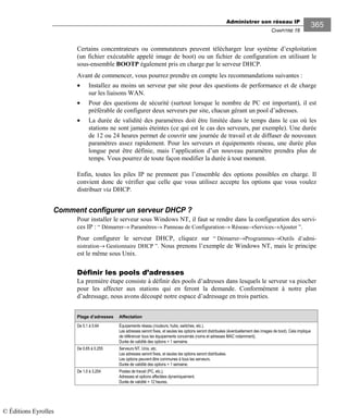 Administrer son réseau IP
CHAPITRE 16
365
Certains concentrateurs ou commutateurs peuvent télécharger leur système d’exploitation
(un fichier exécutable appelé image de boot) ou un fichier de configuration en utilisant le
sous-ensemble BOOTP également pris en charge par le serveur DHCP.
Avant de commencer, vous pourrez prendre en compte les recommandations suivantes :
• Installez au moins un serveur par site pour des questions de performance et de charge
sur les liaisons WAN.
• Pour des questions de sécurité (surtout lorsque le nombre de PC est important), il est
préférable de configurer deux serveurs par site, chacun gérant un pool d’adresses.
• La durée de validité des paramètres doit être limitée dans le temps dans le cas où les
stations ne sont jamais éteintes (ce qui est le cas des serveurs, par exemple). Une durée
de 12 ou 24 heures permet de couvrir une journée de travail et de diffuser de nouveaux
paramètres assez rapidement. Pour les serveurs et équipements réseau, une durée plus
longue peut être définie, mais l’application d’un nouveau paramètre prendra plus de
temps. Vous pourrez de toute façon modifier la durée à tout moment.
Enfin, toutes les piles IP ne prennent pas l’ensemble des options possibles en charge. Il
convient donc de vérifier que celle que vous utilisez accepte les options que vous voulez
distribuer via DHCP.
Comment configurer un serveur DHCP ?
Pour installer le serveur sous Windows NT, il faut se rendre dans la configuration des servi-
ces IP : “ Démarrer→ Paramètres→ Panneau de Configuration→ Réseau→Services→Ajouter ”.
Pour configurer le serveur DHCP, cliquez sur “ Démarrer→Programmes→Outils d’admi-
nistration→ Gestionnaire DHCP ”. Nous prenons l’exemple de Windows NT, mais le principe
est le même sous Unix.
Définir les pools d’adresses
La première étape consiste à définir des pools d’adresses dans lesquels le serveur va piocher
pour les affecter aux stations qui en feront la demande. Conformément à notre plan
d’adressage, nous avons découpé notre espace d’adressage en trois parties.
Plage d’adresses Affectation
De 0. à 0.64 Équipements réseau (routeurs, hubs, switches, etc.).
Les adresses seront fixes, et seules les options seront distribuées (éventuellement des images de boot). Cela implique
de référencer tous les équipements concernés (noms et adresses MAC notamment).
Durée de validité des options = semaine.
De 0.65 à 0.255 Serveurs NT, Unix, etc.
Les adresses seront fixes, et seules les options seront distribuées.
Les options peuvent être communes à tous les serveurs.
Durée de validité des options = semaine.
De .0 à 3.254 Postes de travail (PC, etc.).
Adresses et options affectées dynamiquement.
Durée de validité = 2 heures.
© Éditions Eyrolles
 