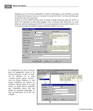 Gérer son réseau
366
Rappelons qu’il est souvent souhaitable de limiter le découpage à deux tranches, une pour
les équipements réseau et serveur, et une pour les postes de travail. Les deux premières par-
ties peuvent donc être fusionnées.
À Paris, le serveur DHCP prendra ainsi en charge la plage d’adresses allant de 10.0.0.1 à
10.0.3.254, découpée en deux pools (appelés scope ou étendue chez Microsoft). Le scope
dédié aux stations commencera à 10.0.1.0. En cas de saturation de la première tranche, il se-
ra toujours possible de modifier la plage d’adresses affectée à ce scope.
Pool d’adresses géré par le serveur
et affecté dynamiquement aux PC
des utilisateurs.
Au sein de ce pool, il est possible de définir
des adresses brûlées, par exemple par ce
qu’elles ont auparavant été affectées à des
serveurs.
La configuration du pool d’adresses
pour les équipements réseau et les
serveurs nécessite, en plus, de réser-
ver les adresses via le menu
“ Etendue→Ajouter adresse réservée ”.
Avec les clients Windows, le seul
moyen d’identifier les stations est
d’utiliser l’adresse MAC de la carte
réseau. La norme prévoit cependant
que l’identifiant puisse être une
chaîne de caractères quelconque, le
nom de l’utilisateur ou du PC, par
exemple.
Au sein de ce pool, réserve l’adresse
10.0.0.100 au serveur pa001. Si ce dernier
envoie une requête DHCP, il se verra
affecter cette adresse.
© Éditions Eyrolles
 