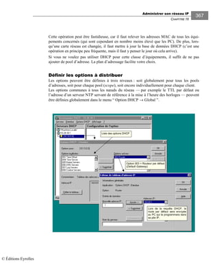 Administrer son réseau IP
CHAPITRE 16
367
Cette opération peut être fastidieuse, car il faut relever les adresses MAC de tous les équi-
pements concernés (qui sont cependant en nombre moins élevé que les PC). De plus, lors-
qu’une carte réseau est changée, il faut mettre à jour la base de données DHCP (c’est une
opération en principe peu fréquente, mais il faut y penser le jour où cela arrive).
Si vous ne voulez pas utiliser DHCP pour cette classe d’équipements, il suffit de ne pas
ajouter de pool d’adresse. La plan d’adressage facilite votre choix.
Définir les options à distribuer
Les options peuvent être définies à trois niveaux : soit globalement pour tous les pools
d’adresses, soit pour chaque pool (scope), soit encore individuellement pour chaque client.
Les options communes à tous les nœuds du réseau — par exemple le TTL par défaut ou
l’adresse d’un serveur NTP servant de référence à la mise à l’heure des horloges — peuvent
être définies globalement dans le menu “ Option DHCP → Global ”.
Option 003 = Routeur par défaut
(Default Gateway)
Liste des options DHCP
Lors de la requête DHCP, la
route par défaut sera envoyée
au PC qui la programmera dans
sa pile IP.
© Éditions Eyrolles
 