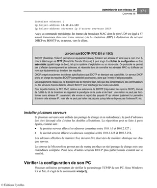 Administrer son réseau IP
CHAPITRE 16
371
interface ethernet 1
ip helper-address 10.10.41.100
ip helper-address adresses ip d’autres serveurs DHCP
Avec la commande précédente, les trames de broadcast MAC dont le port UDP est égal à 67
seront transmises dans une trame unicast (via la résolution ARP) à destination du serveur
DHCP ou BOOTP et, en retour, vers le client.
Installer plusieurs serveurs
Si plusieurs serveurs sont utilisés (en partage de charge et en redondance), le pool d’adresses
doit être découpé afin d’éviter les doubles affectations. La répartition peut se faire à parts
égales, comme suit :
• le premier serveur affecte les adresses comprises entre 10.0.1.0 et 10.0.2.127 ;
• le second serveur affecte les adresses comprises entre 10.0.2.128 et 10.0.3.254.
Les adresses affectées de manière fixe doivent être réservées de manière identique sur cha-
que serveur.
Le serveur de Microsoft ne permet pas de mettre en place un réel partage de charge avec une
redondance complète. Pour cela, d’autres serveurs DHCP plus perfectionnés existent sur le
marché.
Vérifier la configuration de son PC
Plusieurs utilitaires permettent de vérifier le paramétrage TCP/IP de son PC. Sous Windows
9.x et Me, il s’agit de la commande winipcfg.
LE POINT SUR BOOTP (RFC 951 ET 1542)
BOOTP (Bootstrap Protocol) permet à un équipement réseau d’obtenir son adresse IP ainsi que le nom d’un fi-
chier à télécharger via TFTP (Trivial File Transfer Protocol). Il peut s’agir d’un fichier de configuration ou d’un
exécutable (appelé image de boot), tel qu’un système d’exploitation ou un micro-code. Ce protocole ne permet
pas d’affecter dynamiquement les adresses, et nécessite donc de connaître les adresses MAC ou d’affecter un
nom aux équipements qui émettent des requêtes.
DHCP a repris exactement les mêmes spécifications que BOOTP en étendant ses possibilités. Un serveur DHCP
prend en charge les requêtes BOOTP (compatibilité ascendante), alors que l’inverse n’est pas possible.
Des équipements réseau qui ne disposent pas de mémoire flash, tels que des concentrateurs, des commutateurs
ou des serveurs d’accès distants, utilisent BOOTP pour télécharger leur code exécutable.
Pour la petite histoire, la RFC 542, relative aux extensions de BOOTP (l’équivalent des options DHCP), discute
de l’utilité du bit de broadcast en rappelant le paradigme de la poule et de l’œuf : une station ne peut pas fonc-
tionner sans adresse IP ; cependant, elle envoie et reçoit des paquets IP qui doivent justement lui permettre
d’obtenir cette adresse IP ; mais elle ne peut pas traiter ces paquets puisqu’elle ne dispose pas d’adresse IP, etc.
© Éditions Eyrolles
 