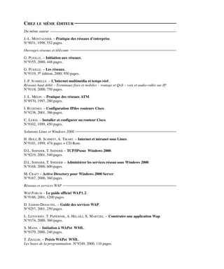 CHEZ LE MÊME ÉDITEUR
Du même auteur
J.-L. MONTAGNIER. – Pratique des réseaux d’entreprise.
N°9031, 1998, 552 pages.
Ouvrages réseaux et télécoms
G. PUJOLLE. – Initiation aux réseaux.
N°9155, 2000, 448 pages.
G. PUJOLLE. – Les réseaux.
N°9119, 3e édition, 2000, 950 pages.
J.-F. SUSBIELLE. – L’Internet multimédia et temps réel.
Réseaux haut débit – Terminaux fixes et mobiles – routage et QoS – voix et audio-vidéo sur IP.
N°9118, 2000, 750 pages.
J.-L. MÉLIN. – Pratique des réseaux ATM.
N°8970, 1997, 280 pages.
I. RUDENKO. – Configuration IPdes routeurs Cisco.
N°9238, 2001, 386 pages.
C. LEWIS. – Installer et configurer un routeur Cisco.
N°9102, 1999, 450 pages.
Solutions Linux et Windows 2000
H. HOLZ, B. SCHMITT, A. TIKART. – Internet et intranet sous Linux.
N°9101, 1999, 474 pages + CD-Rom.
D.L. SHINDER, T. SHINDER – TCP/IPsous Windows 2000.
N°9219, 2001, 540 pages.
D.L. SHINDER, T. SHINDER – Administrer les services réseau sous Windows 2000.
N°9168, 2000, 600 pages.
M. CRAFT – Active Directory pour Windows 2000 Server.
N°9167, 2000, 360 pages.
Réseaux et services WAP
WAP FORUM – Le guide officiel WAP1.2.
N°9186, 2001, 1200 pages.
D. JAMOIS-DESAUTEL. – Guide des services WAP.
N°9257, 2001, 250 pages.
L. LETOURMY, T. PAPIERNIK, A. HELAÏLI, X. MARTZEL. – Construire une application Wap.
N°9174, 2000, 360 pages.
S. MANN. – Initiation à WAPet WML.
N°9179, 2000, 240 pages.
T. ZIEGLER. – Précis WAPet WML.
Les bases de la programmation. N°9249, 2000, 110 pages.
 