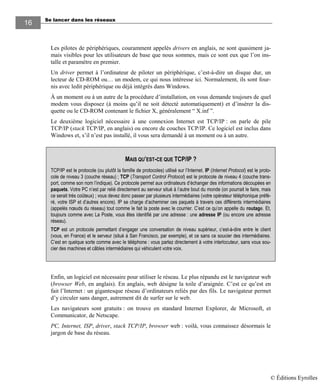Se lancer dans les réseaux
16
Les pilotes de périphériques, couramment appelés drivers en anglais, ne sont quasiment ja-
mais visibles pour les utilisateurs de base que nous sommes, mais ce sont eux que l’on ins-
talle et paramètre en premier.
Un driver permet à l’ordinateur de piloter un périphérique, c’est-à-dire un disque dur, un
lecteur de CD-ROM ou… un modem, ce qui nous intéresse ici. Normalement, ils sont four-
nis avec ledit périphérique ou déjà intégrés dans Windows.
À un moment ou à un autre de la procédure d’installation, on vous demande toujours de quel
modem vous disposez (à moins qu’il ne soit détecté automatiquement) et d’insérer la dis-
quette ou le CD-ROM contenant le fichier X, généralement “ X.inf ”.
Le deuxième logiciel nécessaire à une connexion Internet est TCP/IP : on parle de pile
TCP/IP (stack TCP/IP, en anglais) ou encore de couches TCP/IP. Ce logiciel est inclus dans
Windows et, s’il n’est pas installé, il vous sera demandé à un moment ou à un autre.
Enfin, un logiciel est nécessaire pour utiliser le réseau. Le plus répandu est le navigateur web
(browser Web, en anglais). En anglais, web désigne la toile d’araignée. C’est ce qu’est en
fait l’Internet : un gigantesque réseau d’ordinateurs reliés par des fils. Le navigateur permet
d’y circuler sans danger, autrement dit de surfer sur le web.
Les navigateurs sont gratuits : on trouve en standard Internet Explorer, de Microsoft, et
Communicator, de Netscape.
PC, Internet, ISP, driver, stack TCP/IP, browser web : voilà, vous connaissez désormais le
jargon de base du réseau.
MAIS QU’EST-CE QUE TCP/IP ?
TCP/IP est le protocole (ou plutôt la famille de protocoles) utilisé sur l’Internet. IP (Internet Protocol) est le proto-
cole de niveau 3 (couche réseau) ; TCP (Transport Control Protocol) est le protocole de niveau 4 (couche trans-
port, comme son nom l’indique). Ce protocole permet aux ordinateurs d’échanger des informations découpées en
paquets. Votre PC n’est par relié directement au serveur situé à l’autre bout du monde (on pourrait le faire, mais
ce serait très coûteux) ; vous devez donc passer par plusieurs intermédiaires (votre opérateur téléphonique préfé-
ré, votre ISP et d’autres encore). IP se charge d’acheminer ces paquets à travers ces différents intermédiaires
(appelés nœuds du réseau) tout comme le fait la poste avec le courrier. C’est ce qu’on appelle du routage. Et,
toujours comme avec La Poste, vous êtes identifié par une adresse : une adresse IP (ou encore une adresse
réseau).
TCP est un protocole permettant d’engager une conversation de niveau supérieur, c’est-à-dire entre le client
(vous, en France) et le serveur (situé à San Francisco, par exemple), et ce sans ce soucier des intermédiaires.
C’est en quelque sorte comme avec le téléphone : vous parlez directement à votre interlocuteur, sans vous sou-
cier des machines et câbles intermédiaires qui véhiculent votre voix.
© Éditions Eyrolles
 
